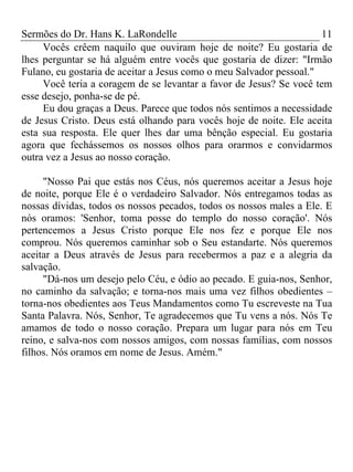 Sermões do Dr. Hans K. LaRondelle 11 
Vocês crêem naquilo que ouviram hoje de noite? Eu gostaria de lhes perguntar se há alguém entre vocês que gostaria de dizer: "Irmão Fulano, eu gostaria de aceitar a Jesus como o meu Salvador pessoal." 
Você teria a coragem de se levantar a favor de Jesus? Se você tem esse desejo, ponha-se de pé. 
Eu dou graças a Deus. Parece que todos nós sentimos a necessidade de Jesus Cristo. Deus está olhando para vocês hoje de noite. Ele aceita esta sua resposta. Ele quer lhes dar uma bênção especial. Eu gostaria agora que fechássemos os nossos olhos para orarmos e convidarmos outra vez a Jesus ao nosso coração. 
"Nosso Pai que estás nos Céus, nós queremos aceitar a Jesus hoje de noite, porque Ele é o verdadeiro Salvador. Nós entregamos todas as nossas dívidas, todos os nossos pecados, todos os nossos males a Ele. E nós oramos: 'Senhor, toma posse do templo do nosso coração'. Nós pertencemos a Jesus Cristo porque Ele nos fez e porque Ele nos comprou. Nós queremos caminhar sob o Seu estandarte. Nós queremos aceitar a Deus através de Jesus para recebermos a paz e a alegria da salvação. 
"Dá-nos um desejo pelo Céu, e ódio ao pecado. E guia-nos, Senhor, no caminho da salvação; e torna-nos mais uma vez filhos obedientes – torna-nos obedientes aos Teus Mandamentos como Tu escreveste na Tua Santa Palavra. Nós, Senhor, Te agradecemos que Tu vens a nós. Nós Te amamos de todo o nosso coração. Prepara um lugar para nós em Teu reino, e salva-nos com nossos amigos, com nossas famílias, com nossos filhos. Nós oramos em nome de Jesus. Amém." 
 