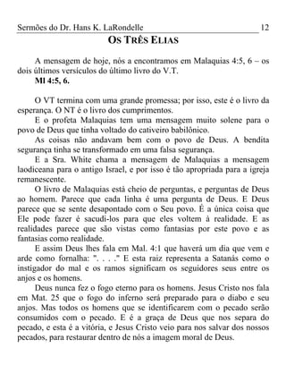 Sermões do Dr. Hans K. LaRondelle 12 
OS TRÊS ELIAS 
A mensagem de hoje, nós a encontramos em Malaquias 4:5, 6 – os dois últimos versículos do último livro do V.T. 
Ml 4:5, 6. 
O VT termina com uma grande promessa; por isso, este é o livro da esperança. O NT é o livro dos cumprimentos. 
E o profeta Malaquias tem uma mensagem muito solene para o povo de Deus que tinha voltado do cativeiro babilônico. 
As coisas não andavam bem com o povo de Deus. A bendita segurança tinha se transformado em uma falsa segurança. 
E a Sra. White chama a mensagem de Malaquias a mensagem laodiceana para o antigo Israel, e por isso é tão apropriada para a igreja remanescente. 
O livro de Malaquias está cheio de perguntas, e perguntas de Deus ao homem. Parece que cada linha é uma pergunta de Deus. E Deus parece que se sente desapontado com o Seu povo. É a única coisa que Ele pode fazer é sacudi-los para que eles voltem à realidade. E as realidades parece que são vistas como fantasias por este povo e as fantasias como realidade. 
E assim Deus lhes fala em Mal. 4:1 que haverá um dia que vem e arde como fornalha: ". . . ." E esta raiz representa a Satanás como o instigador do mal e os ramos significam os seguidores seus entre os anjos e os homens. 
Deus nunca fez o fogo eterno para os homens. Jesus Cristo nos fala em Mat. 25 que o fogo do inferno será preparado para o diabo e seu anjos. Mas todos os homens que se identificarem com o pecado serão consumidos com o pecado. E é a graça de Deus que nos separa do pecado, e esta é a vitória, e Jesus Cristo veio para nos salvar dos nossos pecados, para restaurar dentro de nós a imagem moral de Deus.  