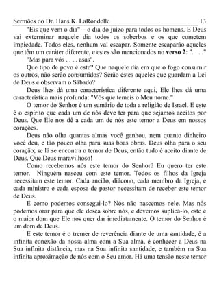 Sermões do Dr. Hans K. LaRondelle 13 
"Eis que vem o dia" – o dia do juízo para todos os homens. E Deus vai exterminar naquele dia todos os soberbos e os que cometem impiedade. Todos eles, nenhum vai escapar. Somente escaparão aqueles que têm um caráter diferente, e estes são mencionados no verso 2: ". . . ." 
"Mas para vós . . . . asas". 
Que tipo de povo é este? Que naquele dia em que o fogo consumir os outros, não serão consumidos? Serão estes aqueles que guardam a Lei de Deus e observam o Sábado? 
Deus lhes dá uma característica diferente aqui, Ele lhes dá uma característica mais profunda: "Vós que temeis o Meu nome." 
O temor do Senhor é um sumário de toda a religião de Israel. E este é o espírito que cada um de nós deve ter para que sejamos aceitos por Deus. Que Ele nos dê a cada um de nós este temor a Deus em nossos corações. 
Deus não olha quantas almas você ganhou, nem quanto dinheiro você deu, e tão pouco olha para suas boas obras. Deus olha para o seu coração; se lá se encontra o temor de Deus, então tudo é aceito diante de Deus. Que Deus maravilhoso! 
Como recebemos nós este temor do Senhor? Eu quero ter este temor. Ninguém nasceu com este temor. Todos os filhos da Igreja necessitam este temor. Cada ancião, diácono, cada membro da Igreja, e cada ministro e cada esposa de pastor necessitam de receber este temor de Deus. 
E como podemos consegui-lo? Nós não nascemos nele. Mas nós podemos orar para que ele desça sobre nós, e devemos suplicá-lo, este é o maior dom que Ele nos quer dar imediatamente. O temor do Senhor é um dom de Deus. 
E este temor é o tremer de reverência diante de uma santidade, é a infinita conexão da nossa alma com a Sua alma, é conhecer a Deus na Sua infinita distância, mas na Sua infinita santidade, e também na Sua infinita aproximação de nós com o Seu amor. Há uma tensão neste temor  