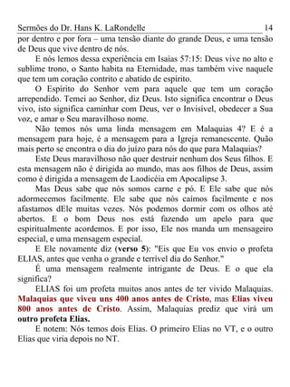 Sermões do Dr. Hans K. LaRondelle 14 
por dentro e por fora – uma tensão diante do grande Deus, e uma tensão de Deus que vive dentro de nós. 
E nós lemos dessa experiência em Isaías 57:15: Deus vive no alto e sublime trono, o Santo habita na Eternidade, mas também vive naquele que tem um coração contrito e abatido de espírito. 
O Espírito do Senhor vem para aquele que tem um coração arrependido. Temei ao Senhor, diz Deus. Isto significa encontrar o Deus vivo, isto significa caminhar com Deus, ver o Invisível, obedecer a Sua voz, e amar o Seu maravilhoso nome. 
Não temos nós uma linda mensagem em Malaquias 4? E é a mensagem para hoje, é a mensagem para a Igreja remanescente. Quão mais perto se encontra o dia do juízo para nós do que para Malaquias? 
Este Deus maravilhoso não quer destruir nenhum dos Seus filhos. E esta mensagem não é dirigida ao mundo, mas aos filhos de Deus, assim como é dirigida a mensagem de Laodicéia em Apocalipse 3. 
Mas Deus sabe que nós somos carne e pó. E Ele sabe que nós adormecemos facilmente. Ele sabe que nós caímos facilmente e nos afastamos dEle muitas vezes. Nós podemos dormir com os olhos até abertos. E o bom Deus nos está fazendo um apelo para que espiritualmente acordemos. E por isso, Ele nos manda um mensageiro especial, e uma mensagem especial. 
E Ele novamente diz (verso 5): "Eis que Eu vos envio o profeta ELIAS, antes que venha o grande e terrível dia do Senhor." 
É uma mensagem realmente intrigante de Deus. E o que ela significa? 
ELIAS foi um profeta muitos anos antes de ter vivido Malaquias. Malaquias que viveu uns 400 anos antes de Cristo, mas Elias viveu 800 anos antes de Cristo. Assim, Malaquias prediz que virá um outro profeta Elias. 
E notem: Nós temos dois Elias. O primeiro Elias no VT, e o outro Elias que viria depois no NT.  