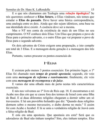 Sermões do Dr. Hans K. LaRondelle 15 
E o que nós chamamos em Teologia uma relação tipológica? Se nós queremos conhecer o Elias futuro, o Elias vindouro, nós temos que estudar o Elias do passado. Deve haver uma básica correspondência, uma analogia entre os dois. Ainda que não sejam idênticos, uma base na sua identidade deve existir. A essência deve ser a mesma. 
Mas o NT nos conta da existência de mais de um Elias no seu cumprimento. O NT conhece dois Elias: Um Elias que prepara o povo de Deus para o primeiro advento, e o outro Elias que vai preparar o povo de Deus para o segundo advento. 
Os dois adventos de Cristo exigem uma preparação, e isto compõe um total de 3 Elias. E a mensagem desta geração é a mensagem dos três Elias. 
Portanto, vamos procurar os pontos essenciais do 
1º ELIAS 
E existem pelo menos 3 pontos essenciais: Em primeiro lugar, o 1º Elias foi chamado num tempo de grande apostasia; segundo, ele veio com uma mensagem de reforma e reavivamento; finalmente, ele veio com uma mensagem de recompensa e de juízo. 
E vamos dar uma olhada mais de perto nestas três características essenciais. 
E nós nos volvemos ao 1º livro de Reis cap. 18. E encontramos o rei Acabe nos dias em que se casou fora dos termos de Israel com uma filha de Baal. E aí duas diferentes religiões chegaram a dormir sobre um só travesseiro. E há um provérbio holandês que diz: "Quando duas religiões dormem sobre o mesmo travesseiro, o diabo dorme no meio." E assim foi com Acabe e Jezabel. E lá se unia a verdadeira religião de Jeová com a falsa religião de Baal. 
E esta era uma apostasia. Que apostasia era esta? Será que os adoradores de Baal não tinham templos? Sim, eles tinham templos. Eles  