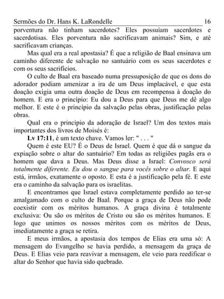 Sermões do Dr. Hans K. LaRondelle 16 
porventura não tinham sacerdotes? Eles possuíam sacerdotes e sacerdotisas. Eles porventura não sacrificavam animais? Sim, e até sacrificavam crianças. 
Mas qual era a real apostasia? É que a religião de Baal ensinava um caminho diferente de salvação no santuário com os seus sacerdotes e com os seus sacrifícios. 
O culto de Baal era baseado numa pressuposição de que os dons do adorador podiam amenizar a ira de um Deus implacável, e que esta doação exigia uma outra doação de Deus em recompensa à doação do homem. E era o princípio: Eu dou a Deus para que Deus me dê algo melhor. E este é o princípio da salvação pelas obras, justificação pelas obras. 
Qual era o princípio da adoração de Israel? Um dos textos mais importantes dos livros de Moisés é: 
Lv 17:11, é um texto chave. Vamos ler: " . . . " 
Quem é este EU? É o Deus de Israel. Quem é que dá o sangue da expiação sobre o altar do santuário? Em todas as religiões pagãs era o homem que dava a Deus. Mas Deus disse a Israel: Convosco será totalmente diferente. Eu dou o sangue para vocês sobre o altar. E aqui está, irmãos, exatamente o oposto. E esta é a justificação pela fé. E este era o caminho da salvação para os israelitas. 
E encontramos que Israel estava completamente perdido ao ter-se amalgamado com o culto de Baal. Porque a graça de Deus não pode coexistir com os méritos humanos. A graça divina é totalmente exclusiva: Ou são os méritos de Cristo ou são os méritos humanos. E logo que unimos os nossos méritos com os méritos de Deus, imediatamente a graça se retira. 
E meus irmãos, a apostasia dos tempos de Elias era uma só: A mensagem do Evangelho se havia perdido, a mensagem da graça de Deus. E Elias veio para reavivar a mensagem, ele veio para reedificar o altar do Senhor que havia sido quebrado.  