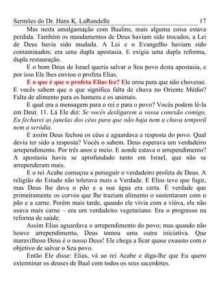 Sermões do Dr. Hans K. LaRondelle 17 
Mas nesta amalgamação com Baalins, mais alguma coisa estava perdida. Também os mandamentos de Deus haviam sido trocados, a Lei de Deus havia sido mudada. A Lei e o Evangelho haviam sido contaminados; era uma dupla apostasia. E exigia uma dupla reforma, dupla restauração. 
E o bom Deus de Israel queria salvar o Seu povo desta apostasia, e por isso Ele lhes enviou o profeta Elias. 
E o que é que o profeta Elias fez? Ele orou para que não chovesse. E vocês sabem que o que significa falta de chuva no Oriente Médio? Falta de alimento para os homens e os animais. 
E qual era a mensagem para o rei e para o povo? Vocês podem lê-la em Deut. 11. Lá Ele diz: Se vocês desligarem a vossa conexão comigo, Eu fecharei as janelas dos céus para que não haja nem a chuva temporã nem a serôdia. 
E assim Deus fechou os céus e aguardava a resposta do povo. Qual devia ter sido a resposta? Vocês o sabem. Deus esperava um verdadeiro arrependimento. Por três anos e meio. E aonde estava o arrependimento? A apostasia havia se aprofundado tanto em Israel, que não se arrependeram mais. 
E o rei Acabe começou a perseguir o verdadeiro profeta de Deus. A religião do Estado não tolerava mais a Verdade. E Elias teve que fugir, mas Deus lhe dava o pão e a sua água era certa. É verdade que primeiramente os corvos que lhe traziam alimento o sustentaram com o pão e a carne. Porém mais tarde, quando ele vivia com a viúva, ele não usava mais carne – era um verdadeiro vegetariano. Era o progresso na reforma de saúde. 
Assim Elias aguardava o arrependimento do povo; mas quando não houve arrependimento, Deus tomou uma outra iniciativa. Que maravilhoso Deus é o nosso Deus! Ele chega a ficar quase exausto com o objetivo de salvar o Seu povo. 
Então Ele disse: Elias, vá ao rei Acabe e diga-lhe que Eu quero exterminar os deuses de Baal com todos os seus sacerdotes.  