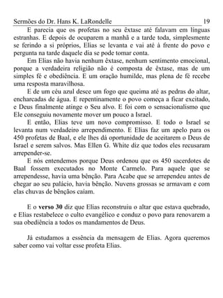 Sermões do Dr. Hans K. LaRondelle 19 
E parecia que os profetas no seu êxtase até falavam em línguas estranhas. E depois de ocuparem a manhã e a tarde toda, simplesmente se ferindo a si próprios, Elias se levanta e vai até à frente do povo e pergunta na tarde daquele dia se pode tomar conta. 
Em Elias não havia nenhum êxtase, nenhum sentimento emocional, porque a verdadeira religião não é composta de êxtase, mas de um simples fé e obediência. E um oração humilde, mas plena de fé recebe uma resposta maravilhosa. 
E de um céu azul desce um fogo que queima até as pedras do altar, encharcadas de água. E repentinamente o povo começa a ficar excitado, e Deus finalmente atinge o Seu alvo. E foi com o sensacionalismo que Ele conseguiu novamente mover um pouco a Israel. 
E então, Elias teve um novo compromisso. E todo o Israel se levanta num verdadeiro arrependimento. E Elias faz um apelo para os 450 profetas de Baal, e ele lhes dá oportunidade de aceitarem o Deus de Israel e serem salvos. Mas Ellen G. White diz que todos eles recusaram arrepender-se. 
E nós entendemos porque Deus ordenou que os 450 sacerdotes de Baal fossem executados no Monte Carmelo. Para aquele que se arrependesse, havia uma bênção. Para Acabe que se arrependeu antes de chegar ao seu palácio, havia bênção. Nuvens grossas se armavam e com elas chuvas de bênçãos caíam. 
E o verso 30 diz que Elias reconstruiu o altar que estava quebrado, e Elias restabelece o culto evangélico e conduz o povo para renovarem a sua obediência a todos os mandamentos de Deus. 
Já estudamos a essência da mensagem de Elias. Agora queremos saber como vai voltar esse profeta Elias. 
 