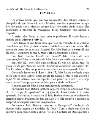 Sermões do Dr. Hans K. LaRondelle 20 
O 2º ELIAS 
Os irmãos sabem que um dos argumentos dos rabinos contra os discípulos de que Jesus não era o Messias, um dos argumentos era que Ele não podia ser o Messias porque Elias não tinha vindo ainda. Eles conheciam a profecia de Malaquias. E os discípulos não sabiam a resposta. 
E assim eles foram a Jesus com o problema. E vocês leram a história em S. Mateus 17:10-13. 
E nós lemos lá que Jesus disse que isso era verdade. E no entanto, completou que Elias já tinha vindo e restabelecera todas as coisas. Mas acerca de quem Jesus estava falando? De João Batista: o verso 13 nos diz isto. E da mesma forma S. Mat. 11:14 também nos diz isso. 
Era João Batista Elias? Em pessoa? Isto teria sido uma reencarnação! E isso a doutrina de João Batista na verdade rejeitava. 
Em João 1:21, ele (João Batista) disse: Eu não sou Elias. Mas "eu sou a voz do que clama no deserto: Endireitai o caminho do Senhor." (v. 23). Ele não era Elias em pessoa, mas ele trazia a mensagem de Elias. 
Como nós lemos em S. Luc. 1:16 e 17, João Batista conhecia o que havia dito o anjo Gabriel antes de ele ter nascido. Mas o que dissera o anjo? "E irá adiante dele no espírito e no poder de Elias" – e o anjo acrescenta – "para preparar o caminho para a vinda do Senhor." 
A mensagem de Elias é uma mensagem de preparação. 
Porventura João Batista também veio em tempo de apostasia? Veio ele em tempo de apostasia? A rejeição de Jesus Cristo é a maior apostasia. Farisaísmo é apostasia. E João Batista veio com o batismo do arrependimento. Podemos ler isto em Luc. 3:3. Ele pregava o batismo de arrependimento para remissão dos pecados. 
Porventura João Batista restaurou o Evangelho? Conhecia ele alguma coisa acerca do Cordeiro de Deus? Com o dedo em riste ele apontava para Jesus Cristo e dizia: "Eis aí o Cordeiro de Deus que tira o  