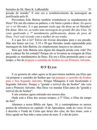Sermões do Dr. Hans K. LaRondelle 21 
pecado do mundo." E este era o restabelecimento da mensagem da justificação pela fé. 
Porventura João Batista também restabeleceu os mandamentos de Deus? Ele um dia entrou no palácio, e ele bateu a porta e disse: Eu quero ver o rei Herodes. E o que pensam vocês que ele disse ao rei Herodes? Ele disse: Meu rei, eu tenho uma mensagem do grande Rei dos Céus. Tu estás quebrando o 7º mandamento publicamente, diante do povo de Deus. Você está vivendo com a mulher do teu irmão. 
E o que fez o rei? Talvez ele tivesse desculpas para o seu pecado. Mas nós lemos em Luc. 3:19 e 20 que Herodes sendo repreendido pela mensagem de João Batista, ele simplesmente lançou-o no cárcere. 
Será que João Batista saiu algum dia daquela prisão com vida? Por que a cabeça lhe foi cortada? Porque ele se levantou na coragem de Elias pregando os mandamentos de Deus. Ele era o Elias prometido para o seu tempo, a fim de preparar o caminho do Senhor no seu Primeiro Advento. 
O 3º ELIAS 
E eu gostaria de saber agora se há porventura também um Elias que vai preparar o caminho do Senhor que vai preparar o caminho do Senhor para o Seu Segundo Advento. Porque Malaquias 4 está focalizando o Segundo Advento. Porque o "grande e terrível dia do Senhor" não veio com o Primeiro Advento. Mas Deus vai mandar Elias antes do "grande e terrível dia do Senhor". 
E nós estamos agora entrando nos nossos dias. 
Onde está o Elias dos nossos tempos, o 3º Elias, o Elias do tempo do fim? 
Abramos a nossa Bíblia em Apoc. 14, e contemplemos os nossos pontos de referência no capítulo 14 de Apocalipse, onde no verso 14 nos é descrita a Vinda de Cristo que desce dos céus, do Seu trono, com a foice aguda na Sua mão e uma coroa de ouro. É o dia do juízo.  
