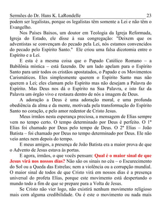 Sermões do Dr. Hans K. LaRondelle 23 
podem ser legalistas, porque os legalistas têm somente a Lei e não têm o Evangelho. 
Nos Países Baixos, um doutor em Teologia da Igreja Reformada, Igreja do Estado, ele disse à sua congregação: "Deixem que os adventistas se convençam do pecado pela Lei, nós estamos convencidos do pecado pelo Espírito Santo." Ele criou uma falsa dicotomia entre o Espírito e a Lei. 
E esta é a mesma coisa que o Papado Católico Romano – a Babilônia mística – está fazendo. De um lado apelam para o Espírito Santo para unir todos os cristãos apostatados, o Papado e os Movimentos Carismáticos. Eles simplesmente querem o Espírito Santo mas não querem a Lei; eles clamam pelo Espírito mas não desejam a Palavra do Espírito. Mas Deus nos dá o Espírito na Sua Palavra, e isto faz da Palavra um órgão vivo e restaura dentro de nós a imagem de Deus. 
A adoração a Deus é uma adoração moral, e uma profunda obediência da alma e da mente, motivada pela transformação do Espírito Santo no coração, e pelo amor redentor de Cristo Jesus. 
Meus irmãos nesta esperança preciosa, a mensagem de Elias sempre vem no tempo certo. O tempo determinado por Deus é perfeito. O 1º Elias foi chamado por Deus pelo tempo de Deus. O 2º Elias – João Batista – foi chamado por Deus no tempo determinado por Deus. Ele não veio antes nem depois do tempo. 
E meus amigos, a presença de João Batista era a maior prova de que o Advento de Jesus estava às portas. 
E agora, irmãos, o que vocês pensam: Qual é o maior sinal de que Jesus virá nos nossos dias? Não são os sinais no céu – o Escurecimento do Sol ou a Queda das Estrelas; nem a violência ou a corrupção mundial. O maior sinal de todos de que Cristo virá em nossos dias é a presença universal do profeta Elias, porque este movimento está despertando o mundo todo a fim de que se prepare para a Volta de Jesus. 
Se Cristo não vier logo, não existirá nenhum movimento religioso mais com alguma credibilidade. Ou é este o movimento ou nada mais  