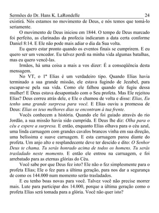 Sermões do Dr. Hans K. LaRondelle 24 
existirá. Nós estamos no movimento de Deus, e nós temos que tomá-lo seriamente. 
O movimento de Deus iniciou em 1844. O tempo de Deus marcado foi perfeito, as clarinadas da profecia indicaram a data certa conforme Daniel 8:14. E Ele não pode mais adiar o dia da Sua volta. 
Eu quero estar pronto quando os eventos finais se cumprirem. E eu quero ser um vencedor. Eu talvez perdi na minha vida algumas batalhas, mas eu quero vencê-las. 
Irmãos, há uma coisa a mais a vos dizer: É a conseqüência desta mensagem. 
No VT, o 1º Elias é um verdadeiro tipo. Quando Elias havia terminado a sua grande missão, ele estava fugindo de Jezabel, para escapar-se pela sua vida. Como ele falhou quando ele fugiu dessa mulher! E Deus estava desapontado com o Seu profeta. Mas Ele rejeitou Elias? Deus correu atrás dele, e Ele o chamou de volta e disse: Elias, Eu tenho uma grande surpresa para você. E Elias ouviu a promessa de Deus: Elias os teus melhores dias se encontram à tua frente. 
Vocês conhecem a história. Quando ele foi guiado através do rio Jordão, a sua missão havia sido cumprida. E Deus lhe diz: Olha para o céu e espere a surpresa. E então, enquanto Elias olhava para o céu azul, uma linda carruagem com grandes cavalos brancos vinha em sua direção, uma belíssima e suave carruagem. E esta carruagem parou diante do profeta. Um anjo alto e resplandecente deve ter descido e dito: O Senhor Deus te chama. Tu serás honrado acima de todos os homens. Tu serás trasladado neste momento. E então ele entrou na carruagem, e foi arrebatado para as eternas glórias do Céu. 
Você sabe por que Deus fez isto? Ele não o fez simplesmente para o profeta Elias; Ele o fez para a última geração, para nos dar a segurança de como os 144.000 num momento serão trasladados. 
E eu tenho boas novas para você. Talvez você não precise morrer mais. Lute para participar dos 14.000, porque a última geração como o profeta Elias será tomada para a glória. Você não quer isto?  