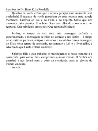 Sermões do Dr. Hans K. LaRondelle 25 
Quantos de vocês crêem que a última geração num momento será trasladada? E quantos de vocês gostariam de estar prontos para aquele momento? Falemos ao Pai e ao Filho e ao Espírito Santo que nós queremos estar prontos. E o bom Deus está olhando e ouvindo a tua resposta. Que privilégio temos nós! Que responsabilidade! 
Irmãos, é tempo de sair com esta mensagem definida e experimentada, a mensagem de Elias no coração e nos lábios – é tempo de advertir os parentes, amigos e vizinhos e sacudi-los com a mensagem de Elias neste tempo de apostasia, restaurando a Lei e o Evangelho, e advertindo que Cristo voltará em breve. 
Sejamos fiéis a este trabalho, e redediquemos o nosso coração e a nossa vida, para como Elias, cumprirmos a nossa missão. O Senhor nos guardará e nos levará para o gozo da eternidade, para as glórias do mundo vindouro. 
Amém. 
 