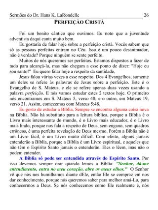 Sermões do Dr. Hans K. LaRondelle 26 
PERFEIÇÃO CRISTÃ 
Foi um bonito cântico que ouvimos. Eu noto que a juventude adventista daqui canta muito bem. 
Eu gostaria de falar hoje sobre a perfeição cristã. Vocês sabem que só as pessoas perfeitas entram no Céu. Isso é um pouco desanimador, não é verdade? Porque ninguém se sente perfeito. 
Muitos de nós queremos ser perfeitos. Estamos dispostos a fazer de tudo para alcançá-lo, mas não chegam a esse ponto de dizer: "Hoje eu sou santo!" Eu quero falar hoje a respeito da santidade. 
Jesus falou várias vezes a esse respeito. Dos 4 Evangelhos, somente um deles se refere às palavras de Jesus sobre a perfeição. Este é o Evangelho de S. Mateus, e ele se refere apenas duas vezes usando a palavra perfeição. E nós vamos estudar estes 2 textos hoje. O primeiro nós encontramos em S. Mateus 5, verso 48; e o outro, em Mateus 19, verso 21. Assim, comecemos com Mateus 5:48. 
Eu gosto de estudar a Bíblia. Sempre se encontra alguma coisa nova na Bíblia. Não há substituto para a leitura bíblica, porque a Bíblia é o Livro mais interessante do mundo, é o Livro mais educador, é o Livro mais lindo, porque nos fala a respeito de Deus, sem engano, sem quadros errôneos, é uma perfeita revelação de Deus mesmo. Porém a Bíblia não é um Livro fácil, é um Livro muito difícil. Com efeito, alguns jamais entenderão a Bíblia, porque a Bíblia é um Livro espiritual, e aqueles que não têm o Espírito Santo jamais o entenderão. Eles o lêem, mas não o podem entender. 
A Bíblia só pode ser entendida através do Espírito Santo. Por isso devemos sempre orar quando lemos a Bíblia: "Senhor, dá-me entendimento, entra no meu coração, abre os meus olhos." O Senhor vê que nós nos humilhamos diante dEle, então Ele se compraz em nos dar conhecimento, porque nós queremos saber para melhor amá-Lo, para conhecermos a Deus. Se nós conhecemos como Ele realmente é, nós  