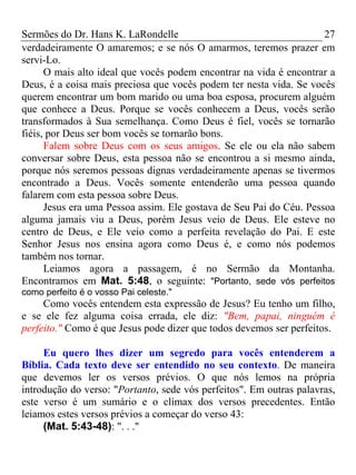 Sermões do Dr. Hans K. LaRondelle 27 
verdadeiramente O amaremos; e se nós O amarmos, teremos prazer em servi-Lo. 
O mais alto ideal que vocês podem encontrar na vida é encontrar a Deus, é a coisa mais preciosa que vocês podem ter nesta vida. Se vocês querem encontrar um bom marido ou uma boa esposa, procurem alguém que conhece a Deus. Porque se vocês conhecem a Deus, vocês serão transformados à Sua semelhança. Como Deus é fiel, vocês se tornarão fiéis, por Deus ser bom vocês se tornarão bons. 
Falem sobre Deus com os seus amigos. Se ele ou ela não sabem conversar sobre Deus, esta pessoa não se encontrou a si mesmo ainda, porque nós seremos pessoas dignas verdadeiramente apenas se tivermos encontrado a Deus. Vocês somente entenderão uma pessoa quando falarem com esta pessoa sobre Deus. 
Jesus era uma Pessoa assim. Ele gostava de Seu Pai do Céu. Pessoa alguma jamais viu a Deus, porém Jesus veio de Deus. Ele esteve no centro de Deus, e Ele veio como a perfeita revelação do Pai. E este Senhor Jesus nos ensina agora como Deus é, e como nós podemos também nos tornar. 
Leiamos agora a passagem, é no Sermão da Montanha. Encontramos em Mat. 5:48, o seguinte: "Portanto, sede vós perfeitos como perfeito é o vosso Pai celeste." 
Como vocês entendem esta expressão de Jesus? Eu tenho um filho, e se ele fez alguma coisa errada, ele diz: "Bem, papai, ninguém é perfeito." Como é que Jesus pode dizer que todos devemos ser perfeitos. 
Eu quero lhes dizer um segredo para vocês entenderem a Bíblia. Cada texto deve ser entendido no seu contexto. De maneira que devemos ler os versos prévios. O que nós lemos na própria introdução do verso: "Portanto, sede vós perfeitos". Em outras palavras, este verso é um sumário e o clímax dos versos precedentes. Então leiamos estes versos prévios a começar do verso 43: 
(Mat. 5:43-48): ". . ."  
