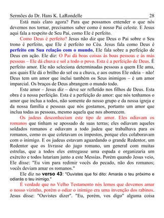 Sermões do Dr. Hans K. LaRondelle 28 
Está mais claro agora? Para que possamos entender o que nós devemos nos tornar, precisamos saber como é nosso Pai celeste. E Jesus aqui fala a respeito de Seu Pai, como Ele é perfeito. 
Como Deus é perfeito? Jesus não diz que Deus o Pai sobre o Seu trono é perfeito, que Ele é perfeito no Céu. Jesus fala como Deus é perfeito em Sua relação com o mundo, Ele fala sobre a perfeição de Deus em ação. Ele diz: O Pai dá boas coisas às boas pessoas e às más pessoas – Ele dá chuva e sol a todo o povo. Esta é a perfeição de Deus. É perfeito amor. Ele não seleciona determinadas pessoas a quem Ele ama, aos quais Ele dá o brilho do sol ou a chuva, e aos outros Ele odeia – não! Deus tem um amor que inclui também os Seus inimigos – é um amor imparcial. Os braços de Deus abrangem o mundo todo. 
Este amor – Jesus diz – deve ser refletido nos filhos de Deus. Esta obra é a nossa perfeição. Esta é a perfeição do amor: que nós tenhamos o amor que inclua a todos, não somente do nosso grupo e da nossa igreja e da nossa família e pessoas que nós gostamos, portanto um amor que inclua todas as pessoas, mesmo aquela que nos aborrecem. 
Os judeus desconheciam este tipo de amor. Eles odiavam os romanos que tinham se apossado de suas terras; eles odiavam aqueles soldados romanos e odiavam a todo judeu que trabalhava para os romanos, como os que coletavam os impostos, porque eles colaboravam com o inimigo. E os judeus estavam aguardando o grande Redentor, um Redentor que os livrasse do jugo romano, um general com muitas estrelas, que a todos eles entregasse uma espada e organizaria um exército e todos lutariam junto a este Messias. Porém quando Jesus veio, Ele disse: "Eu vim para redimir vocês do pecado, não dos romanos; vocês deviam amar os romanos." 
Ele diz no verso 43: "Ouvistes que foi dito: Amarás o teu próximo e odiarás o teu inimigo." 
É verdade que no Velho Testamento nós lemos que devemos amar o nosso vizinho, porém o odiar o inimigo era uma invenção dos rabinos. Jesus disse: "Ouvistes dizer". "Eu, porém, vos digo" alguma coisa  