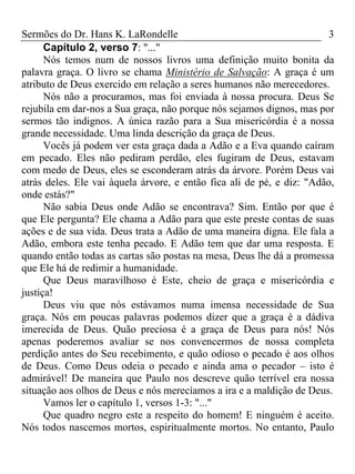 Sermões do Dr. Hans K. LaRondelle 3 
Capítulo 2, verso 7: "..." 
Nós temos num de nossos livros uma definição muito bonita da palavra graça. O livro se chama Ministério de Salvação: A graça é um atributo de Deus exercido em relação a seres humanos não merecedores. 
Nós não a procuramos, mas foi enviada à nossa procura. Deus Se rejubila em dar-nos a Sua graça, não porque nós sejamos dignos, mas por sermos tão indignos. A única razão para a Sua misericórdia é a nossa grande necessidade. Uma linda descrição da graça de Deus. 
Vocês já podem ver esta graça dada a Adão e a Eva quando caíram em pecado. Eles não pediram perdão, eles fugiram de Deus, estavam com medo de Deus, eles se esconderam atrás da árvore. Porém Deus vai atrás deles. Ele vai àquela árvore, e então fica ali de pé, e diz: "Adão, onde estás?" 
Não sabia Deus onde Adão se encontrava? Sim. Então por que é que Ele pergunta? Ele chama a Adão para que este preste contas de suas ações e de sua vida. Deus trata a Adão de uma maneira digna. Ele fala a Adão, embora este tenha pecado. E Adão tem que dar uma resposta. E quando então todas as cartas são postas na mesa, Deus lhe dá a promessa que Ele há de redimir a humanidade. 
Que Deus maravilhoso é Este, cheio de graça e misericórdia e justiça! 
Deus viu que nós estávamos numa imensa necessidade de Sua graça. Nós em poucas palavras podemos dizer que a graça é a dádiva imerecida de Deus. Quão preciosa é a graça de Deus para nós! Nós apenas poderemos avaliar se nos convencermos de nossa completa perdição antes do Seu recebimento, e quão odioso o pecado é aos olhos de Deus. Como Deus odeia o pecado e ainda ama o pecador – isto é admirável! De maneira que Paulo nos descreve quão terrível era nossa situação aos olhos de Deus e nós merecíamos a ira e a maldição de Deus. 
Vamos ler o capítulo 1, versos 1-3: "..." 
Que quadro negro este a respeito do homem! E ninguém é aceito. Nós todos nascemos mortos, espiritualmente mortos. No entanto, Paulo  
