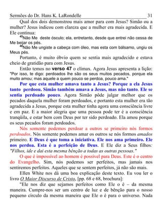 Sermões do Dr. Hans K. LaRondelle 31 
Qual dos dois demonstrou mais amor para com Jesus? Simão ou a mulher? Jesus indicou com clareza que a mulher era mais agradecida. E Ele continua: 
45Não Me deste ósculo; ela, entretanto, desde que entrei não cessa de Me beijar os pés. 
46Não Me ungiste a cabeça com óleo, mas esta com bálsamo, ungiu os Meus pés. 
Portanto, é muito óbvio quem se sentia mais agradecido e estava cheio de gratidão para com Jesus. 
Então temos no verso 47 o clímax. Agora Jesus apresenta a lição: "Por isso, te digo: perdoados lhe são os seus muitos pecados, porque ela muito amou; mas aquele a quem pouco se perdoa, pouco ama." 
Por que esta mulher amava tanto a Jesus? Porque a ela Jesus tanto perdoou. Simão também amava a Jesus, mas não tanto. Ele se sentia perdoado pouco. Agora Simão pôde julgar melhor que os pecados daquela mulher foram perdoados, e portanto esta mulher era tão agradecida a Jesus, porque esta mulher tinha agora uma consciência livre e em paz. E a maior alegria que uma pessoa pode ter é a consciência tranqüila, e estar bem com Deus por ter sido perdoado. Ela amou porque os seus pecados foram perdoados. 
Nós somente podemos perdoar a outros se primeiro nós formos perdoados. Nós somente podemos amar os outros se nós formos amados primeiro. E Deus é que toma a iniciativa. Ele nos ama primeiro. Ele nos perdoa. Esta é a perfeição de Deus. E Ele diz a Seus filhos: "Filhos, ide e dai esta mesma bênção a todas as outras pessoas." 
O que é impossível ao homem é possível para Deus. Este é o centro do Evangelho. Sim, nós podemos ser perfeitos, mas jamais nos sentiremos perfeitos. Aqueles que se sentem perfeitos, já não são mais. 
Ellen White nos dá uma boa explicação deste texto. Eu vou ler o livro O Maior Discurso de Cristo, [pp. 68 e 68, brochura]: 
"Ele nos diz que sejamos perfeitos como Ele o é – da mesma maneira. Cumpre-nos ser um centro de luz e de bênção para o nosso pequeno círculo da mesma maneira que Ele o é para o universo. Nada  