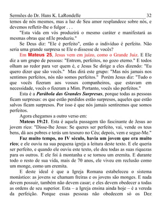 Sermões do Dr. Hans K. LaRondelle 32 
temos de nós mesmos, mas a luz de Seu amor resplandece sobre nós, e devemos refletir-lhe o fulgor . . . 
"Esta vida em vós produzirá o mesmo caráter e manifestará as mesmas obras que nEle produziu." 
Se Deus diz: "Ele é perfeito", então o indivíduo é perfeito. Não seria uma grande surpresa se Ele o dissesse de vocês? 
Em Mateus 25, Jesus vem em juízo, como o Grande Juiz. E Ele diz a um grupo de pessoas: "Entrem, perfeitos, no gozo eterno." E todos olham ao redor para ver quem é, e Jesus Se dirige a eles dizendo: "Eu quero dizer que são vocês." Mas dirá este grupo: "Mas nós jamais nos sentimos perfeitos, nós não somos perfeitos." Porém Jesus diz: "Tudo o que vocês fizeram aos vossos companheiros, que estavam em necessidade, vocês o fizeram a Mim. Portanto, vocês são perfeitos." 
Esta é a Parábola das Grandes Surpresas, porque todas as pessoas ficam surpresas: os que estão perdidos estão surpresos, aqueles que estão salvos ficam surpresos. Por isso é que nós jamais sentiremos que somos perfeitos. 
Agora chegamos a outro verso em: 
Mateus 19:21. Esta é aquela passagem tão fascinante de Jesus ao jovem rico: "Disse-lhe Jesus: Se queres ser perfeito, vai, vende os teus bens, dá aos pobres e terás um tesouro no Céu; depois, vem e segue-Me." 
Faz muito tempo, no IV século, havia um jovem que era muito rico; e ele ouviu na sua pequena igreja a leitura deste texto. E ele queria ser perfeito, e quando ele ouviu este texto, ele deu todas as suas riquezas para os outros. E ele foi à montanha e se tornou um eremita. E durante todo o resto de sua vida, mais de 70 anos, ele viveu em reclusão como um monge, como um eremita. 
E deste ideal é que a Igreja Romana estabeleceu o sistema monástico: as jovens se chamam freiras e os jovens são monges. E nada devem possuir, também não devem casar; e eles devem obedecer a todas as ordens de seu superior. Esta – a Igreja ensina ainda hoje – é a vereda da perfeição. Porque essas pessoas não obedecem só os Dez  