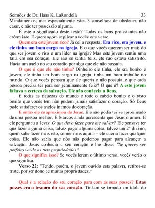 Sermões do Dr. Hans K. LaRondelle 33 
Mandamentos, mas especialmente estes 3 conselhos: de obedecer, não casar, e não ter possessão alguma. 
É este o significado deste texto? Todos os bons protestantes não crêem isso. E quero agora explicar a vocês este verso. 
Quem era este jovem rico? Já dei a resposta: Era rico, era jovem, e ele tinha um bom cargo na igreja. E o que vocês querem ser mais do que ser jovem e rico e um líder na igreja? Mas este jovem sentiu uma falta em seu coração. Ele não se sentia feliz, ele não estava satisfeito. Havia um anelo no seu coração por algo que ele não possuía. 
O que é que ele não tinha? Dinheiro ele tinha, ele era bonito e jovem, ele tinha um bom cargo na igreja, tinha um bom trabalho no mundo. O que vocês pensam que ele queria e não possuía, e que cada pessoa precisa ter para ser genuinamente feliz? O que é? A este jovem faltava a certeza da salvação. Ele não conhecia a Deus. 
E todas as riquezas do mundo e todo o cabelo bonito e o rosto bonito que vocês têm não podem jamais satisfazer o coração. Só Deus pode satisfazer os anelos íntimos do coração. 
E então ele se aproximou de Jesus. Ele não podia ter se aproximado de uma pessoa melhor. E Marcos ainda acrescenta que Jesus o amou. E ele perguntou a Jesus: O que devo fazer para me salvar? Ele pensava ter que fazer alguma coisa, talvez pagar alguma coisa, talvez um 2º dízimo, quem sabe fazer mais isto, comer mais aquilo – ele queria fazer qualquer coisa. Ele não sabia que nós não podemos pagar para alcançar a salvação. Jesus conhecia o seu coração e lhe disse: "Se queres ser perfeito vende as tuas propriedades." 
O que significa isso? Se vocês lerem o último verso, vocês verão o que significa. 
Verso 22: "Tendo, porém, o jovem ouvido esta palavra, retirou-se triste, por ser dono de muitas propriedades." 
Qual é a relação do seu coração para com as suas posses? Estas posses era o tesouro do seu coração. Tinham se tornado um ídolo do  