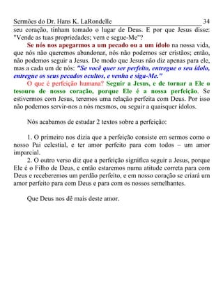 Sermões do Dr. Hans K. LaRondelle 34 
seu coração, tinham tomado o lugar de Deus. E por que Jesus disse: "Vende as tuas propriedades; vem e segue-Me"? 
Se nós nos apegarmos a um pecado ou a um ídolo na nossa vida, que nós não queremos abandonar, nós não podemos ser cristãos; então, não podemos seguir a Jesus. De modo que Jesus não diz apenas para ele, mas a cada um de nós: "Se você quer ser perfeito, entregue o seu ídolo, entregue os seus pecados ocultos, e venha e siga-Me." 
O que é perfeição humana? Seguir a Jesus, e de tornar a Ele o tesouro de nosso coração, porque Ele é a nossa perfeição. Se estivermos com Jesus, teremos uma relação perfeita com Deus. Por isso não podemos servir-nos a nós mesmos, ou seguir a quaisquer ídolos. 
Nós acabamos de estudar 2 textos sobre a perfeição: 
1. O primeiro nos dizia que a perfeição consiste em sermos como o nosso Pai celestial, e ter amor perfeito para com todos – um amor imparcial. 
2. O outro verso diz que a perfeição significa seguir a Jesus, porque Ele é o Filho de Deus, e então estaremos numa atitude correta para com Deus e receberemos um perdão perfeito, e em nosso coração se criará um amor perfeito para com Deus e para com os nossos semelhantes. 
Que Deus nos dê mais deste amor. 
 