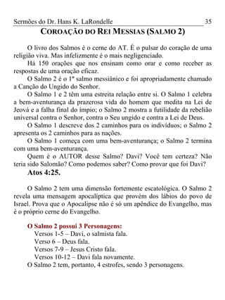 Sermões do Dr. Hans K. LaRondelle 35 
COROAÇÃO DO REI MESSIAS (SALMO 2) 
O livro dos Salmos é o cerne do AT. É o pulsar do coração de uma religião viva. Mas infelizmente é o mais negligenciado. 
Há 150 orações que nos ensinam como orar e como receber as respostas de uma oração eficaz. 
O Salmo 2 é o 1º salmo messiânico e foi apropriadamente chamado a Canção do Ungido do Senhor. 
O Salmo 1 e 2 têm uma estreita relação entre si. O Salmo 1 celebra a bem-aventurança da prazerosa vida do homem que medita na Lei de Jeová e a falha final do ímpio; o Salmo 2 mostra a futilidade da rebelião universal contra o Senhor, contra o Seu ungido e contra a Lei de Deus. 
O Salmo 1 descreve dos 2 caminhos para os indivíduos; o Salmo 2 apresenta os 2 caminhos para as nações. 
O Salmo 1 começa com uma bem-aventurança; o Salmo 2 termina com uma bem-aventurança. 
Quem é o AUTOR desse Salmo? Davi? Você tem certeza? Não teria sido Salomão? Como podemos saber? Como provar que foi Davi? 
Atos 4:25. 
O Salmo 2 tem uma dimensão fortemente escatológica. O Salmo 2 revela uma mensagem apocalíptica que provém dos lábios do povo de Israel. Prova que o Apocalipse não é só um apêndice do Evangelho, mas é o próprio cerne do Evangelho. 
O Salmo 2 possui 3 Personagens: 
Versos 1-5 – Davi, o salmista fala. 
Verso 6 – Deus fala. 
Versos 7-9 – Jesus Cristo fala. 
Versos 10-12 – Davi fala novamente. 
O Salmo 2 tem, portanto, 4 estrofes, sendo 3 personagens. 
 
