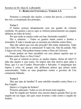 Sermões do Dr. Hans K. LaRondelle 36 
I – REBELIÃO UNIVERSAL: VERSOS 1-3. 
Notemos a comoção das nações, a trama dos povos, a insurreição dos reis, a conspiração dos príncipes. 
Verso 1 
O Salmo começa abruptamente com um quadro de violenta confusão. Os gentios e povos aqui se referem primeiramente aos pagãos idólatras ao redor de Israel. 
Por que razão as nações estão em luta, formando complôs? 
Diz o salmista: – Todos os gentios lutam contra o Senhor e Jerusalém. É todo o mundo que se encontra em rebelião contra Deus. 
Mas não sabem que isso não procede? São todos impotentes. Tudo isso é fútil. Por que eles se enfurecem? É tudo vão. Não há sentido. Não é lógico tal coisa. Não podem tramar contra o Deus do Universo. 
Como podem ser bem sucedidos em seus planos aqueles que se rebelam contra Deus e o Seu Cristo? 
Por que se reúnem os povos, as nações ímpias, cheias de ódio? O ódio das nações é sem causa. Os ímpios não têm motivo para odiar a Deus, que é o seu Criador, Preservador e Salvador. A imaginação dos ímpios é coisa vã: porque eles deliberam planos que jamais serão concretizados. Todos os seus propósitos contra o governo do Céu certamente falharão. 
Verso 2 
Mas que tipo de batalha? É uma rebelião mundial contra Deus e o Seu Ungido. 
Quem é o Ungido do Senhor? 
Primeira aplicação: Todos os reis de Israel eram ungidos. 
Saul foi ungido por Samuel, mas mesmo depois quando Davi já era ungido em seu lugar, não quis ousar levantar a mão contra o ungido do Senhor.  