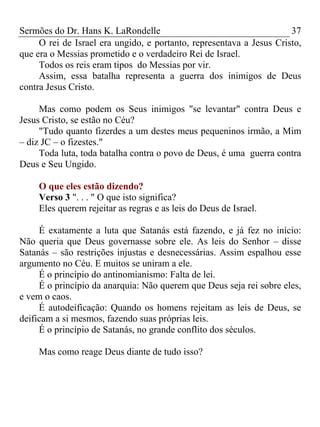 Sermões do Dr. Hans K. LaRondelle 37 
O rei de Israel era ungido, e portanto, representava a Jesus Cristo, que era o Messias prometido e o verdadeiro Rei de Israel. 
Todos os reis eram tipos do Messias por vir. 
Assim, essa batalha representa a guerra dos inimigos de Deus contra Jesus Cristo. 
Mas como podem os Seus inimigos "se levantar" contra Deus e Jesus Cristo, se estão no Céu? 
"Tudo quanto fizerdes a um destes meus pequeninos irmão, a Mim – diz JC – o fizestes." 
Toda luta, toda batalha contra o povo de Deus, é uma guerra contra Deus e Seu Ungido. 
O que eles estão dizendo? 
Verso 3 ". . . " O que isto significa? 
Eles querem rejeitar as regras e as leis do Deus de Israel. 
É exatamente a luta que Satanás está fazendo, e já fez no início: Não queria que Deus governasse sobre ele. As leis do Senhor – disse Satanás – são restrições injustas e desnecessárias. Assim espalhou esse argumento no Céu. E muitos se uniram a ele. 
É o princípio do antinomianismo: Falta de lei. 
É o princípio da anarquia: Não querem que Deus seja rei sobre eles, e vem o caos. 
É autodeificação: Quando os homens rejeitam as leis de Deus, se deificam a si mesmos, fazendo suas próprias leis. 
É o princípio de Satanás, no grande conflito dos séculos. 
Mas como reage Deus diante de tudo isso? 
 