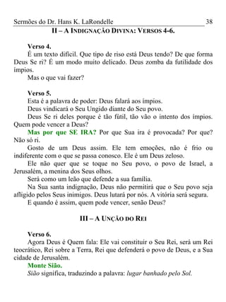 Sermões do Dr. Hans K. LaRondelle 38 
II – A INDIGNAÇÃO DIVINA: VERSOS 4-6. 
Verso 4. 
É um texto difícil. Que tipo de riso está Deus tendo? De que forma Deus Se ri? É um modo muito delicado. Deus zomba da futilidade dos ímpios. 
Mas o que vai fazer? 
Verso 5. 
Esta é a palavra de poder: Deus falará aos ímpios. 
Deus vindicará o Seu Ungido diante do Seu povo. 
Deus Se ri deles porque é tão fútil, tão vão o intento dos ímpios. Quem pode vencer a Deus? 
Mas por que SE IRA?Por que Sua ira é provocada? Por que? Não só ri. 
Gosto de um Deus assim. Ele tem emoções, não é frio ou indiferente com o que se passa conosco. Ele é um Deus zeloso. 
Ele não quer que se toque no Seu povo, o povo de Israel, a Jerusalém, a menina dos Seus olhos. 
Será como um leão que defende a sua família. 
Na Sua santa indignação, Deus não permitirá que o Seu povo seja afligido pelos Seus inimigos. Deus lutará por nós. A vitória será segura. 
E quando é assim, quem pode vencer, senão Deus? 
III – A UNÇÃO DO REI 
Verso 6. 
Agora Deus é Quem fala: Ele vai constituir o Seu Rei, será um Rei teocrático, Rei sobre a Terra, Rei que defenderá o povo de Deus, e a Sua cidade de Jerusalém. 
Monte Sião. 
Sião significa, traduzindo a palavra: lugar banhado pelo Sol.  