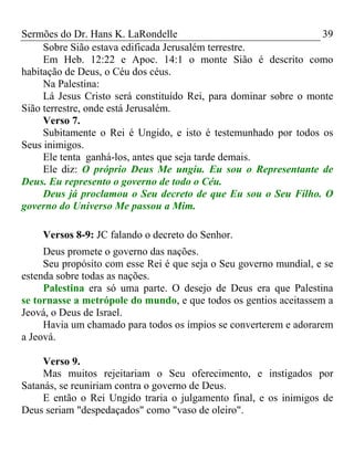 Sermões do Dr. Hans K. LaRondelle 39 
Sobre Sião estava edificada Jerusalém terrestre. 
Em Heb. 12:22 e Apoc. 14:1 o monte Sião é descrito como habitação de Deus, o Céu dos céus. 
Na Palestina: 
Lá Jesus Cristo será constituído Rei, para dominar sobre o monte Sião terrestre, onde está Jerusalém. 
Verso 7. 
Subitamente o Rei é Ungido, e isto é testemunhado por todos os Seus inimigos. 
Ele tenta ganhá-los, antes que seja tarde demais. 
Ele diz: O próprio Deus Me ungiu. Eu sou o Representante de Deus. Eu represento o governo de todo o Céu. 
Deus já proclamou o Seu decreto de que Eu sou o Seu Filho. O governo do Universo Me passou a Mim. 
Versos 8-9: JC falando o decreto do Senhor. 
Deus promete o governo das nações. 
Seu propósito com esse Rei é que seja o Seu governo mundial, e se estenda sobre todas as nações. 
Palestina era só uma parte. O desejo de Deus era que Palestina se tornasse a metrópole do mundo, e que todos os gentios aceitassem a Jeová, o Deus de Israel. 
Havia um chamado para todos os ímpios se converterem e adorarem a Jeová. 
Verso 9. 
Mas muitos rejeitariam o Seu oferecimento, e instigados por Satanás, se reuniriam contra o governo de Deus. 
E então o Rei Ungido traria o julgamento final, e os inimigos de Deus seriam "despedaçados" como "vaso de oleiro". 
 