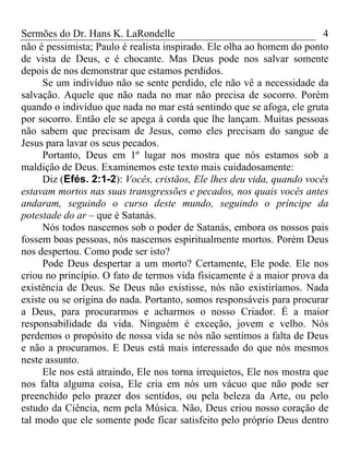 Sermões do Dr. Hans K. LaRondelle 4 
não é pessimista; Paulo é realista inspirado. Ele olha ao homem do ponto de vista de Deus, e é chocante. Mas Deus pode nos salvar somente depois de nos demonstrar que estamos perdidos. 
Se um indivíduo não se sente perdido, ele não vê a necessidade da salvação. Aquele que não nada no mar não precisa de socorro. Porém quando o indivíduo que nada no mar está sentindo que se afoga, ele gruta por socorro. Então ele se apega à corda que lhe lançam. Muitas pessoas não sabem que precisam de Jesus, como eles precisam do sangue de Jesus para lavar os seus pecados. 
Portanto, Deus em 1º lugar nos mostra que nós estamos sob a maldição de Deus. Examinemos este texto mais cuidadosamente: 
Diz (Efés. 2:1-2): Vocês, cristãos, Ele lhes deu vida, quando vocês estavam mortos nas suas transgressões e pecados, nos quais vocês antes andaram, seguindo o curso deste mundo, seguindo o príncipe da potestade do ar – que é Satanás. 
Nós todos nascemos sob o poder de Satanás, embora os nossos pais fossem boas pessoas, nós nascemos espiritualmente mortos. Porém Deus nos despertou. Como pode ser isto? 
Pode Deus despertar a um morto? Certamente, Ele pode. Ele nos criou no princípio. O fato de termos vida fisicamente é a maior prova da existência de Deus. Se Deus não existisse, nós não existiríamos. Nada existe ou se origina do nada. Portanto, somos responsáveis para procurar a Deus, para procurarmos e acharmos o nosso Criador. É a maior responsabilidade da vida. Ninguém é exceção, jovem e velho. Nós perdemos o propósito de nossa vida se nós não sentimos a falta de Deus e não a procuramos. E Deus está mais interessado do que nós mesmos neste assunto. 
Ele nos está atraindo, Ele nos torna irrequietos, Ele nos mostra que nos falta alguma coisa, Ele cria em nós um vácuo que não pode ser preenchido pelo prazer dos sentidos, ou pela beleza da Arte, ou pelo estudo da Ciência, nem pela Música. Não, Deus criou nosso coração de tal modo que ele somente pode ficar satisfeito pelo próprio Deus dentro  
