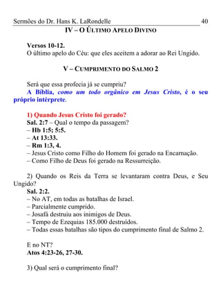Sermões do Dr. Hans K. LaRondelle 40 
IV – O ÚLTIMO APELO DIVINO 
Versos 10-12. 
O último apelo do Céu: que eles aceitem a adorar ao Rei Ungido. 
V – CUMPRIMENTO DO SALMO 2 
Será que essa profecia já se cumpriu? 
A Bíblia, como um todo orgânico em Jesus Cristo, é o seu próprio intérprete. 
1) Quando Jesus Cristo foi gerado? 
Sal. 2:7 – Qual o tempo da passagem? 
– Hb 1:5; 5:5. 
– At 13:33. 
– Rm 1:3, 4. 
– Jesus Cristo como Filho do Homem foi gerado na Encarnação. 
– Como Filho de Deus foi gerado na Ressurreição. 
2) Quando os Reis da Terra se levantaram contra Deus, e Seu Ungido? 
Sal. 2:2. 
– No AT, em todas as batalhas de Israel. 
– Parcialmente cumprido. 
– Josafá destruiu aos inimigos de Deus. 
– Tempo de Ezequias 185.000 destruídos. 
– Todas essas batalhas são tipos do cumprimento final de Salmo 2. 
E no NT? 
Atos 4:23-26, 27-30. 
3) Qual será o cumprimento final?  