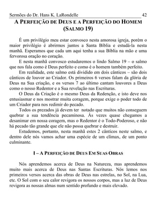 Sermões do Dr. Hans K. LaRondelle 42 
A PERFEIÇÃO DE DEUS E A PERFEIÇÃO DO HOMEM (SALMO 19) 
É um privilégio meu estar convosco nesta amorosa igreja, porém o maior privilégio é abrirmos juntos a Santa Bíblia e estudá-la nesta manhã. Esperamos que cada um aqui tenha a sua Bíblia na mão e uma fervorosa oração no coração. 
E nesta manhã convosco estudaremos o lindo Salmo 19 – o salmo que nos fala como é Deus perfeito e como é o homem também perfeito. 
Em realidade, este salmo está dividido em dois cânticos – são dois cânticos de louvor ao Criador. Os primeiros 6 versos falam da glória de Deus na Sua criação, e os versos 7 ao último cantam louvores a Deus como o nosso Redentor e a Sua revelação nas Escrituras. 
O Deus da Criação é o mesmo Deus da Redenção, e isto deve nos entusiasmar e nos mostrar muita coragem, porque exige o poder todo de um Criador para nos redimir do pecado. 
Todos os prezados já devem ter notado que muitos não conseguem quebrar a sua tendência pecaminosa. Às vezes quase chegamos a desanimar em nossa coragem, mas o Redentor é o Todo-Poderoso, e não há pecado tão grande que ele não possa quebrar e destruir. 
Estudemos, portanto, nesta manhã estes 2 cânticos neste salmo, e dentro dele nós vamos achar uma espécie de um clímax, de um ponto culminante. 
I – A PERFEIÇÃO DE DEUS EM SUAS OBRAS 
Nós aprendemos acerca de Deus na Natureza, mas aprendemos muito mais acerca de Deus nas Santas Escrituras. Nós lemos nos primeiros versos acerca das obras de Deus nas estrelas, no Sol, na Lua, etc. O Sol com o seu calor revigora os nossos corpos, mas a luz de Deus revigora as nossas almas num sentido profundo e mais elevado.  