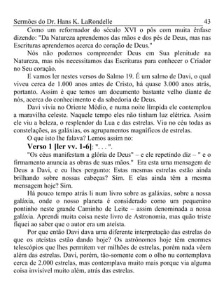 Sermões do Dr. Hans K. LaRondelle 43 
Como um reformador do século XVI o pôs com muita ênfase dizendo: "Da Natureza aprendemos das mãos e dos pés de Deus, mas nas Escrituras aprendemos acerca do coração de Deus." 
Nós não podemos compreender Deus em Sua plenitude na Natureza, mas nós necessitamos das Escrituras para conhecer o Criador no Seu coração. 
E vamos ler nestes versos do Salmo 19. É um salmo de Davi, o qual viveu cerca de 1.000 anos antes de Cristo, há quase 3.000 anos atrás, portanto. Assim é que temos um documento bastante velho diante de nós, acerca do conhecimento e da sabedoria de Deus. 
Davi vivia no Oriente Médio, e numa noite límpida ele contemplou a maravilha celeste. Naquele tempo eles não tinham luz elétrica. Assim ele viu a beleza, o resplendor da Lua e das estrelas. Viu no céu todas as constelações, as galáxias, os agrupamentos magníficos de estrelas. 
O que isto lhe falava? Lemos assim no: 
Verso 1 [ler vv. 1-6]: ". . . ". 
"Os céus manifestam a glória de Deus" – e ele repetindo diz – " e o firmamento anuncia as obras de suas mãos." Era esta uma mensagem de Deus a Davi, e eu lhes pergunto: Estas mesmas estrelas estão ainda brilhando sobre nossas cabeças? Sim. E elas ainda têm a mesma mensagem hoje? Sim. 
Há pouco tempo atrás li num livro sobre as galáxias, sobre a nossa galáxia, onde o nosso planeta é considerado como um pequenino pontinho neste grande Caminho de Leite – assim denominada a nossa galáxia. Aprendi muita coisa neste livro de Astronomia, mas quão triste fiquei ao saber que o autor era um ateísta. 
Por que então Davi dava uma diferente interpretação das estrelas do que os ateístas estão dando hoje? Os astrônomos hoje têm enormes telescópios que lhes permitem ver milhões de estrelas, porém nada vêem além das estrelas. Davi, porém, tão-somente com o olho nu contemplava cerca de 2.000 estrelas, mas contemplava muito mais porque via alguma coisa invisível muito além, atrás das estrelas.  