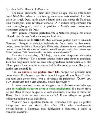 Sermões do Dr. Hans K. LaRondelle 44 
Era Davi, entretanto, mais inteligente do que são os astrônomos hoje? Não! Davi não era mais inteligente e nem mais sensível. Ele fazia parte de Israel. Deus havia dado a Israel, além das visões da Natureza, uma mensagem, uma revelação especial. A Natureza simplesmente traz uma revelação geral, porém os profetas e Moisés nos trazem uma mensagem especial de Deus. 
Davi, porém, entendia perfeitamente a Natureza porque ele estava olhando através dos óculos da inspiração divina. 
E nós lemos em Romanos 1:20 como os gentios liam os sinais da Natureza: "Porque os atributos invisíveis de Deus, assim o Seu eterno poder, como também a Sua própria Divindade, claramente se reconhecem, desde o princípio do mundo, sendo percebidos por meio das coisas que foram criadas. Tais homens são, por isso, indesculpáveis." 
Eles vêem as estrelas, o Sol hoje, mas como interpretam eles estes sinais no Universo? Ele o tomam apenas como uma simples grandeza. Eles não perguntam quem colocou estas grandezas no firmamento. E eles olham para a Lua de noite e para o Sol de dia como a vaca olha para o capim sem entendê-lo. 
Sim, os animais não podem dizer EU, porque não possuem uma consciência. E o homem que foi criado à imagem de um Deus Criador, que tem uma consciência, tem a obrigação de perguntar: "Quem sou eu? Quem me fez e me colocou neste Universo?" 
E meus amados, temos que chegar a uma gloriosa conclusão que uma Inteligência Superior criou a nossa inteligência. E a maior prova de que Deus existe é de que eu e você existimos, e se não existisse um Deus, não existiria um eu e nem um você. É um milagre, um grande milagre a minha e a sua existência. 
Mas diz-nos o apóstolo Paulo em Romanos 1:20 que os gentios interpretam mal os sinais dos céus. Eles não simplesmente personificaram a Natureza, mas deificaram a Natureza, e todos se tornaram idólatras.  