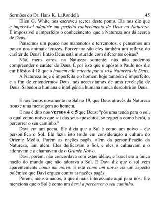 Sermões do Dr. Hans K. LaRondelle 45 
Ellen G. White nos escreveu acerca deste ponto. Ela nos diz que é impossível adquirir um perfeito conhecimento de Deus na Natureza. É impossível e imperfeito o conhecimento que a Natureza nos dá acerca de Deus. 
Pensemos um pouco nos maremotos e terremotos, e pensemos um pouco nos animais ferozes. Porventura são eles também um reflexo do caráter de Deus? Então Deus está misturado com diferentes coisas? 
Não, meus caros, na Natureza somente, nós não podemos compreender o caráter de Deus. É por isso que o apóstolo Paulo nos diz em Efésios 4:18 que o homem não entende por si só a Natureza de Deus. 
A Natureza hoje é imperfeita e o homem hoje também é imperfeito, e a fim de entendermos Deus, nós necessitamos de uma revelação de Deus. Sabedoria humana e inteligência humana nunca descobrirão Deus. 
E nós lemos novamente no Salmo 19, que Deus através da Natureza trouxe uma mensagem ao homem. 
E nos é dito nos versos 4 e 5 que Deus: "pôs uma tenda para o sol, o qual como noivo que sai dos seus aposentos, se regozija como herói, a percorrer o seu caminho." 
Davi era um poeta. Ele dizia que o Sol é como um noivo – ele personifica o Sol. Ele fazia isto tendo em consideração a cultura do Oriente Médio. Porém as nações pagãs, além da personificação da Natureza, iam além: Eles deificavam o Sol, e eles o cultuavam e o adoravam e o chamavam de o Grande Noivo. 
Davi, porém, não concordava com estas idéias, e Israel era a única nação do mundo que não adorava o Sol. E Davi diz que o sol vem aparentemente como um noivo. E este como um noivo era um aspecto polêmico que Davi ergueu contra as nações pagãs. 
Porém, meus amados, o que é mais interessante aqui para nós: Ele menciona que o Sol é como um herói a percorrer o seu caminho.  