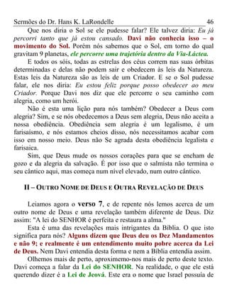 Sermões do Dr. Hans K. LaRondelle 46 
Que nos diria o Sol se ele pudesse falar? Ele talvez diria: Eu já percorri tanto que já estou cansado. Davi não conhecia isso – o movimento do Sol. Porém nós sabemos que o Sol, em torno do qual gravitam 9 planetas, ele percorre uma trajetória dentro da Via-Láctea. 
E todos os sóis, todas as estrelas dos céus correm nas suas órbitas determinadas e delas não podem sair e obedecem às leis da Natureza. Estas leis da Natureza são as leis de um Criador. E se o Sol pudesse falar, ele nos diria: Eu estou feliz porque posso obedecer ao meu Criador. Porque Davi nos diz que ele percorre o seu caminho com alegria, como um herói. 
Não é esta uma lição para nós também? Obedecer a Deus com alegria? Sim, e se nós obedecemos a Deus sem alegria, Deus não aceita a nossa obediência. Obediência sem alegria é um legalismo, é um farisaísmo, e nós estamos cheios disso, nós necessitamos acabar com isso em nosso meio. Deus não Se agrada desta obediência legalista e farisaica. 
Sim, que Deus mude os nossos corações para que se encham de gozo e da alegria da salvação. É por isso que o salmista não termina o seu cântico aqui, mas começa num nível elevado, num outro cântico. 
II – OUTRO NOME DE DEUS E OUTRA REVELAÇÃO DE DEUS 
Leiamos agora o verso 7, e de repente nós lemos acerca de um outro nome de Deus e uma revelação também diferente de Deus. Diz assim: "A lei do SENHOR é perfeita e restaura a alma." 
Esta é uma das revelações mais intrigantes da Bíblia. O que isto significa para nós? Alguns dizem que Deus deu os Dez Mandamentos e não 9; e realmente é um entendimento muito pobre acerca da Lei de Deus. Nem Davi entendia desta forma e nem a Bíblia entendia assim. 
Olhemos mais de perto, aproximemo-nos mais de perto deste texto. Davi começa a falar da Lei do SENHOR. Na realidade, o que ele está querendo dizer é a Lei de Jeová. Este era o nome que Israel possuía de  
