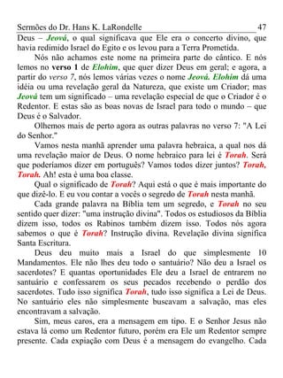 Sermões do Dr. Hans K. LaRondelle 47 
Deus – Jeová, o qual significava que Ele era o concerto divino, que havia redimido Israel do Egito e os levou para a Terra Prometida. 
Nós não achamos este nome na primeira parte do cântico. E nós lemos no verso 1 de Elohim, que quer dizer Deus em geral; e agora, a partir do verso 7, nós lemos várias vezes o nome Jeová. Elohim dá uma idéia ou uma revelação geral da Natureza, que existe um Criador; mas Jeová tem um significado – uma revelação especial de que o Criador é o Redentor. E estas são as boas novas de Israel para todo o mundo – que Deus é o Salvador. 
Olhemos mais de perto agora as outras palavras no verso 7: "A Lei do Senhor." 
Vamos nesta manhã aprender uma palavra hebraica, a qual nos dá uma revelação maior de Deus. O nome hebraico para lei é Torah. Será que poderíamos dizer em português? Vamos todos dizer juntos? Torah, Torah. Ah! esta é uma boa classe. 
Qual o significado de Torah? Aqui está o que é mais importante do que dizê-lo. E eu vou contar a vocês o segredo de Torah nesta manhã. 
Cada grande palavra na Bíblia tem um segredo, e Torah no seu sentido quer dizer: "uma instrução divina". Todos os estudiosos da Bíblia dizem isso, todos os Rabinos também dizem isso. Todos nós agora sabemos o que é Torah? Instrução divina. Revelação divina significa Santa Escritura. 
Deus deu muito mais a Israel do que simplesmente 10 Mandamentos. Ele não lhes deu todo o santuário? Não deu a Israel os sacerdotes? E quantas oportunidades Ele deu a Israel de entrarem no santuário e confessarem os seus pecados recebendo o perdão dos sacerdotes. Tudo isso significa Torah, tudo isso significa a Lei de Deus. No santuário eles não simplesmente buscavam a salvação, mas eles encontravam a salvação. 
Sim, meus caros, era a mensagem em tipo. E o Senhor Jesus não estava lá como um Redentor futuro, porém era Ele um Redentor sempre presente. Cada expiação com Deus é a mensagem do evangelho. Cada  