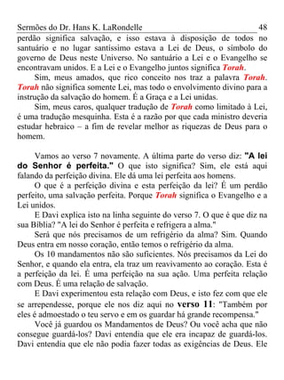 Sermões do Dr. Hans K. LaRondelle 48 
perdão significa salvação, e isso estava à disposição de todos no santuário e no lugar santíssimo estava a Lei de Deus, o símbolo do governo de Deus neste Universo. No santuário a Lei e o Evangelho se encontravam unidos. E a Lei e o Evangelho juntos significa Torah. 
Sim, meus amados, que rico conceito nos traz a palavra Torah. Torah não significa somente Lei, mas todo o envolvimento divino para a instrução da salvação do homem. É a Graça e a Lei unidas. 
Sim, meus caros, qualquer tradução de Torah como limitado à Lei, é uma tradução mesquinha. Esta é a razão por que cada ministro deveria estudar hebraico – a fim de revelar melhor as riquezas de Deus para o homem. 
Vamos ao verso 7 novamente. A última parte do verso diz: "A lei do Senhor é perfeita." O que isto significa? Sim, ele está aqui falando da perfeição divina. Ele dá uma lei perfeita aos homens. 
O que é a perfeição divina e esta perfeição da lei? É um perdão perfeito, uma salvação perfeita. Porque Torah significa o Evangelho e a Lei unidos. 
E Davi explica isto na linha seguinte do verso 7. O que é que diz na sua Bíblia? "A lei do Senhor é perfeita e refrigera a alma." 
Será que nós precisamos de um refrigério da alma? Sim. Quando Deus entra em nosso coração, então temos o refrigério da alma. 
Os 10 mandamentos não são suficientes. Nós precisamos da Lei do Senhor, e quando ela entra, ela traz um reavivamento ao coração. Esta é a perfeição da lei. É uma perfeição na sua ação. Uma perfeita relação com Deus. É uma relação de salvação. 
E Davi experimentou esta relação com Deus, e isto fez com que ele se arrependesse, porque ele nos diz aqui no verso 11: "Também por eles é admoestado o teu servo e em os guardar há grande recompensa." 
Você já guardou os Mandamentos de Deus? Ou você acha que não consegue guardá-los? Davi entendia que ele era incapaz de guardá-los. Davi entendia que ele não podia fazer todas as exigências de Deus. Ele  