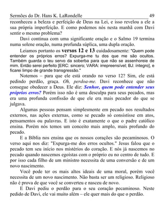Sermões do Dr. Hans K. LaRondelle 49 
reconheceu a beleza e perfeição de Deus na Lei, e isso revelou a ele a sua própria imperfeição. E como podemos nós nesta manhã com Davi sentir o mesmo problema? 
Davi continua com uma significante oração e o Salmo 19 termina numa solene oração, numa profunda súplica, uma dupla oração. 
Leiamos portanto os versos 12 e 13 cuidadosamente: "Quem pode entender os próprios erros? Expurga-me tu dos que me são ocultos. Também guarda o teu servo da soberba para que não se assenhoreie de mim. Então serei perfeito [ERC: sincero; VARA: irrepreensível; BJ: íntegro], e ficarei limpo de grande transgressão." 
Notemos – para que ele está orando no verso 12? Sim, ele está pedindo perdão, graça. Oh, perdoa-me. Davi reconhece que não consegue obedecer a Deus. Ele diz: Senhor, quem pode entender seus próprios erros? Porém isso não é uma desculpa para seus pecados, mas era uma profunda confissão de que ele era mais pecador do que se julgava. 
Algumas pessoas pensam simplesmente em pecado nos resultados externos, nas ações externas, como se pecado só consistisse em atos, pensamentos ou palavras. E isto é exatamente o que o padre católico ensina. Porém nós temos um conceito mais amplo, mais profundo do pecado. 
E a Bíblia nos ensina que os nossos corações são pecaminosos. O verso aqui nos diz: "Expurga-me dos erros ocultos." Jesus falou que o pecado tem seu início nos mistérios do coração. E nós já nascemos no pecado quando nascemos egoístas com o próprio eu no centro de tudo. E por isso cada filho de um ministro necessita de uma conversão e de um novo nascimento. 
Você pode ter os mais altos ideais de uma moral, porém você necessita de um novo nascimento. Não basta ser um religioso. Religioso não é prova de que você se converteu e nasceu de novo. 
E Davi pediu o perdão para o seu coração pecaminoso. Neste pedido de Davi, ele vai muito além – ele quer mais do que o perdão.  
