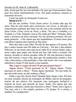 Sermões do Dr. Hans K. LaRondelle 5 
dele. Assim que Ele nos está atraindo a Si, para que O procuremos. Deus quer nos tornar espiritualmente vivos. Isso pode acontecer somente se nascermos de novo. 
Como isto pode ser alcançado? Lemos no: 
Verso 4 e 5: "..." 
Ele diz aos cristãos: Vocês foram salvos. O cristão sabe que foi salvo. Mas ele está sendo salvo juntamente com Cristo. A salvação e o renascimento espiritual que Deus nos dá vem a nós somente através de Jesus Cristo. Cristo viveu na Terra, e disse: "Eu sou o Caminho, e a Verdade e a Vida. Ninguém vem ao Pai senão por Mim". Portanto, Deus toma a iniciativa da nossa salvação. Ele nos procurou primeiro, Ele nos amou primeiro – e Ele espera que nós respondamos. O nosso amor para com Deus é apenas uma resposta ao Seu amor. 
Deus deu tudo o que tinha. Ele não Se deu apenas a Si mesmo, Ele deu o maior tesouro que Ele tinha no Universo – Ele deu o Seu próprio Filho par vir em nossa carne para levar sobre Si os nossos fardos, toda a nossa culpa, para pagar esta dívida por Sua vida santa e coração. Ele morreu, levando os nossos pecados sobre Si. Ele não precisava morrer, mas Ele morreu a nossa vida, para que nós pudéssemos receber a Sua vida, a Sua justiça, a Sua perfeição, a Sua vida eterna. Isto é um expiação substitutiva. Isaías 53 fala muito a esse respeito. 
Mas o que se requer de nós? O que precisamos fazer? 
Alguns dizem: "Vocês precisam ter fé." Alguns dizem: "Vocês precisam ter amor a Deus." Porém alguns declaram: "Eu não tenho fé, que não tenho amor, eu não conheço a Deus." 
Então o que eles devem fazer? Quando Deus chega a eles, Ele bate em seus corações através da mensagem da Bíblia, através do pregador, através de um cântico, Ele transmite uma mensagem inteligível a respeito de Jesus, que procede de Jesus. Então, Ele espera que nós ouçamos e abramos a porta para dizermos a Deus: "Entre, esta é agora a Tua casa, este é o Teu templo, pertence a Ti, porque Tu o criaste, e também Tu o readquiriste."  