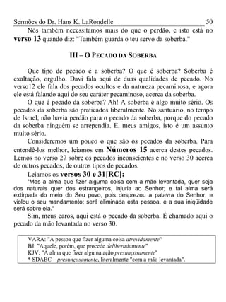 Sermões do Dr. Hans K. LaRondelle 50 
Nós também necessitamos mais do que o perdão, e isto está no verso 13 quando diz: "Também guarda o teu servo da soberba." 
III – O PECADO DA SOBERBA 
Que tipo de pecado é a soberba? O que é soberba? Soberba é exaltação, orgulho. Davi fala aqui de duas qualidades de pecado. No verso12 ele fala dos pecados ocultos e da natureza pecaminosa, e agora ele está falando aqui do seu caráter pecaminoso, acerca da soberba. 
O que é pecado da soberba? Ah! A soberba é algo muito sério. Os pecados da soberba são praticados liberalmente. No santuário, no tempo de Israel, não havia perdão para o pecado da soberba, porque do pecado da soberba ninguém se arrependia. E, meus amigos, isto é um assunto muito sério. 
Consideremos um pouco o que são os pecados da soberba. Para entendê-los melhor, leiamos em Números 15 acerca destes pecados. Lemos no verso 27 sobre os pecados inconscientes e no verso 30 acerca de outros pecados, de outros tipos de pecados. 
Leiamos os versos 30 e 31[RC]: 
"Mas a alma que fizer alguma coisa com a mão levantada, quer seja dos naturais quer dos estrangeiros, injuria ao Senhor; e tal alma será extirpada do meio do Seu povo, pois desprezou a palavra do Senhor, e violou o seu mandamento; será eliminada esta pessoa, e a sua iniqüidade será sobre ela." 
Sim, meus caros, aqui está o pecado da soberba. É chamado aqui o pecado da mão levantada no verso 30. 
VARA: "A pessoa que fizer alguma coisa atrevidamente" 
BJ: "Aquele, porém, que procede deliberadamente" 
KJV: "A alma que fizer alguma ação presunçosamente" 
* SDABC – presunçosamente, literalmente "com a mão levantada". 
 