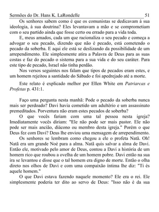 Sermões do Dr. Hans K. LaRondelle 51 
Os senhores sabem como é que os comunistas se dedicavam à sua ideologia, à sua doutrina? Eles levantavam a mão e se comprometiam com o seu partido ainda que fosse certo ou errado para a vida toda. 
E, meus amados, cada um que racionaliza o seu pecado e começa a advogar o seu pecado, dizendo que não é pecado, está cometendo o pecado da soberba. E aqui ele está se deslizando da possibilidade de um arrependimento. Ele simplesmente atira a Palavra de Deus para as suas costas e faz do pecado o sistema para a sua vida e do seu caráter. Para este tipo de pecado, Israel não tinha perdão. 
Nos versos seguintes nos falam que tipos de pecados eram estes, e um homem rejeitou a santidade do Sábado e foi apedrejado até a morte. 
Este relato é explicado melhor por Ellen White em Patriarcas e Profetas p. 431:1. 
Faço uma pergunta nesta manhã: Pode o pecado da soberba nunca mais ser perdoado? Davi havia cometido um adultério e um assassinato premeditados. Porventura não eram estes pecados de soberba? 
O que vocês fariam com uma tal pessoa nesta igreja? Imediatamente vocês diriam: "Ele não pode ser mais pastor. Ele não pode ser mais ancião, diácono ou membro desta igreja." Porém o que Deus fez com Davi? Deus lhe enviou uma mensagem de arrependimento. 
Os senhores se lembram como chegou a ele o profeta Natã. Oh! Natã era um grande Noé para a alma. Natã quis salvar a alma de Davi. Então ele, motivado pelo amor de Deus, contou a Davi a história de um homem rico que roubou a ovelha de um homem pobre. Davi então na sua ira se levantou e disse que o tal homem era digno de morte. Então o olha direto nos olhos de Davi e com uma compaixão íntima lhe diz: "Ti és aquele homem." 
O que Davi estava fazendo naquele momento? Ele era o rei. Ele simplesmente poderia ter dito ao servo de Deus: "Isso não é da sua  