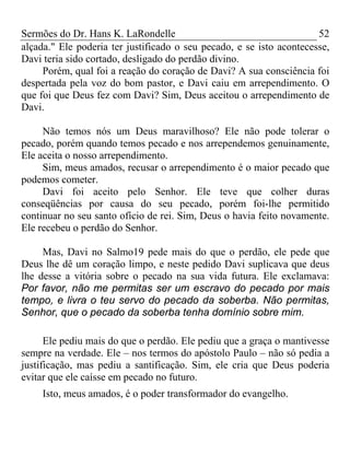Sermões do Dr. Hans K. LaRondelle 52 
alçada." Ele poderia ter justificado o seu pecado, e se isto acontecesse, Davi teria sido cortado, desligado do perdão divino. 
Porém, qual foi a reação do coração de Davi? A sua consciência foi despertada pela voz do bom pastor, e Davi caiu em arrependimento. O que foi que Deus fez com Davi? Sim, Deus aceitou o arrependimento de Davi. 
Não temos nós um Deus maravilhoso? Ele não pode tolerar o pecado, porém quando temos pecado e nos arrependemos genuinamente, Ele aceita o nosso arrependimento. 
Sim, meus amados, recusar o arrependimento é o maior pecado que podemos cometer. 
Davi foi aceito pelo Senhor. Ele teve que colher duras conseqüências por causa do seu pecado, porém foi-lhe permitido continuar no seu santo ofício de rei. Sim, Deus o havia feito novamente. Ele recebeu o perdão do Senhor. 
Mas, Davi no Salmo19 pede mais do que o perdão, ele pede que Deus lhe dê um coração limpo, e neste pedido Davi suplicava que deus lhe desse a vitória sobre o pecado na sua vida futura. Ele exclamava: Por favor, não me permitas ser um escravo do pecado por mais tempo, e livra o teu servo do pecado da soberba. Não permitas, Senhor, que o pecado da soberba tenha domínio sobre mim. 
Ele pediu mais do que o perdão. Ele pediu que a graça o mantivesse sempre na verdade. Ele – nos termos do apóstolo Paulo – não só pedia a justificação, mas pediu a santificação. Sim, ele cria que Deus poderia evitar que ele caísse em pecado no futuro. 
Isto, meus amados, é o poder transformador do evangelho. 
 