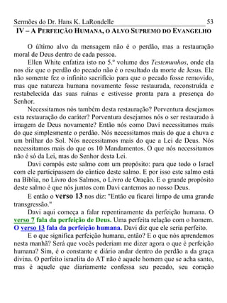 Sermões do Dr. Hans K. LaRondelle 53 
IV – A PERFEIÇÃO HUMANA, O ALVO SUPREMO DO EVANGELHO 
O último alvo da mensagem não é o perdão, mas a restauração moral de Deus dentro de cada pessoa. 
Ellen White enfatiza isto no 5.º volume dos Testemunhos, onde ela nos diz que o perdão do pecado não é o resultado da morte de Jesus. Ele não somente fez o infinito sacrifício para que o pecado fosse removido, mas que natureza humana novamente fosse restaurada, reconstruída e restabelecida das suas ruínas e estivesse pronta para a presença do Senhor. 
Necessitamos nós também desta restauração? Porventura desejamos esta restauração do caráter? Porventura desejamos nós o ser restaurado à imagem de Deus novamente? Então nós como Davi necessitamos mais do que simplesmente o perdão. Nós necessitamos mais do que a chuva e um brilhar do Sol. Nós necessitamos mais do que a Lei de Deus. Nós necessitamos mais do que os 10 Mandamentos. O que nós necessitamos não é só da Lei, mas do Senhor desta Lei. 
Davi compôs este salmo com um propósito: para que todo o Israel com ele participassem do cântico deste salmo. E por isso este salmo está na Bíblia, no Livro dos Salmos, o Livro de Oração. E o grande propósito deste salmo é que nós juntos com Davi cantemos ao nosso Deus. 
E então o verso 13 nos diz: "Então eu ficarei limpo de uma grande transgressão." 
Davi aqui começa a falar repentinamente da perfeição humana. O verso 7 fala da perfeição de Deus. Uma perfeita relação com o homem. O verso 13 fala da perfeição humana. Davi diz que ele seria perfeito. 
E o que significa perfeição humana, então? E o que nós aprendemos nesta manhã? Será que vocês poderiam me dizer agora o que é perfeição humana? Sim, é o constante e diário andar dentro do perdão a da graça divina. O perfeito israelita do AT não é aquele homem que se acha santo, mas é aquele que diariamente confessa seu pecado, seu coração  