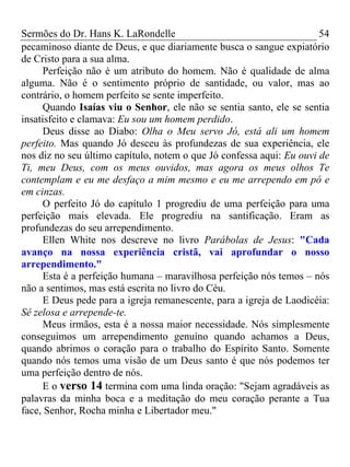 Sermões do Dr. Hans K. LaRondelle 54 
pecaminoso diante de Deus, e que diariamente busca o sangue expiatório de Cristo para a sua alma. 
Perfeição não é um atributo do homem. Não é qualidade de alma alguma. Não é o sentimento próprio de santidade, ou valor, mas ao contrário, o homem perfeito se sente imperfeito. 
Quando Isaías viu o Senhor, ele não se sentia santo, ele se sentia insatisfeito e clamava: Eu sou um homem perdido. 
Deus disse ao Diabo: Olha o Meu servo Jó, está ali um homem perfeito. Mas quando Jó desceu às profundezas de sua experiência, ele nos diz no seu último capítulo, notem o que Jó confessa aqui: Eu ouvi de Ti, meu Deus, com os meus ouvidos, mas agora os meus olhos Te contemplam e eu me desfaço a mim mesmo e eu me arrependo em pó e em cinzas. 
O perfeito Jó do capítulo 1 progrediu de uma perfeição para uma perfeição mais elevada. Ele progrediu na santificação. Eram as profundezas do seu arrependimento. 
Ellen White nos descreve no livro Parábolas de Jesus: "Cada avanço na nossa experiência cristã, vai aprofundar o nosso arrependimento." 
Esta é a perfeição humana – maravilhosa perfeição nós temos – nós não a sentimos, mas está escrita no livro do Céu. 
E Deus pede para a igreja remanescente, para a igreja de Laodicéia: Sê zelosa e arrepende-te. 
Meus irmãos, esta é a nossa maior necessidade. Nós simplesmente conseguimos um arrependimento genuíno quando achamos a Deus, quando abrimos o coração para o trabalho do Espírito Santo. Somente quando nós temos uma visão de um Deus santo é que nós podemos ter uma perfeição dentro de nós. 
E o verso 14 termina com uma linda oração: "Sejam agradáveis as palavras da minha boca e a meditação do meu coração perante a Tua face, Senhor, Rocha minha e Libertador meu."  