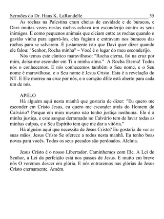 Sermões do Dr. Hans K. LaRondelle 55 
As rochas na Palestina eram cheias de cavidade e de buracos, e Davi muitas vezes nestas rochas achava um esconderijo contra os seus inimigos. E como pequenos animais que ciciam entre as rochas quando o gavião vinha para agarrá-los, eles fugiam e entravam nos buracos das rochas para se salvarem. É justamente isto que Davi quer dizer quando ele falou: "Senhor, Rocha minha" – Você é o lugar do meu esconderijo. 
Nós temos este cântico maravilhoso: "Rocha eterna, foi na cruz por mim, deixa-me esconder em Ti a minha alma." A Rocha Eterna! Todos nós o conhecemos. E nós conhecemos também o Seu nome, e o Seu nome é maravilhoso, e o Seu nome é Jesus Cristo. Esta é a revelação do NT. E Ele morreu na cruz por nós, e o coração dEle está aberto para cada um de nós. 
APELO 
Há alguém aqui nesta manhã que gostaria de dizer: "Eu quero me esconder em Cristo Jesus, eu quero me esconder atrás do Homem do Calvário? Porque em mim mesmo não tenho justiça nenhuma. Ele é a minha justiça, e este sangue derramado no Calvário tem de lavar todas as minhas culpas, e o Seu Espírito tem que me dar a vitória." 
Há alguém aqui que necessita de Jesus Cristo? Eu gostaria de ver as suas mãos. Jesus Cristo Se oferece a todos nesta manhã. Eu tenho boas novas para vocês. Todos os seus pecados são perdoados. Aleluia. 
Jesus Cristo é o nosso Libertador. Caminhemos com Ele. A Lei do Senhor, a Lei da perfeição está nos passos de Jesus. E muito em breve nós O veremos descer em glória. E nós entraremos nas glórias de Jesus Cristo eternamente. Amém. 
