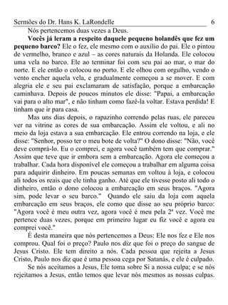 Sermões do Dr. Hans K. LaRondelle 6 
Nós pertencemos duas vezes a Deus. 
Vocês já leram a respeito daquele pequeno holandês que fez um pequeno barco? Ele o fez, ele mesmo com o auxílio do pai. Ele o pintou de vermelho, branco e azul – as cores naturais da Holanda. Ele colocou uma vela no barco. Ele ao terminar foi com seu pai ao mar, o mar do norte. E ele então o colocou no porto. E ele olhou com orgulho, vendo o vento encher aquela vela, e gradualmente começou a se mover. E com alegria ele e seu pai exclamaram de satisfação, porque a embarcação caminhava. Depois de poucos minutos ele disse: "Papai, a embarcação vai para o alto mar", e não tinham como fazê-la voltar. Estava perdida! E tinham que ir para casa. 
Mas uns dias depois, o rapazinho correndo pelas ruas, ele pareceu ver na vitrine as cores de sua embarcação. Assim ele voltou, e ali no meio da loja estava a sua embarcação. Ele entrou correndo na loja, e ele disse: "Senhor, posso ter o meu bote de volta?" O dono disse: "Não, você deve comprá-lo. Eu o comprei, e agora você também tem que comprar." Assim que teve que ir embora sem a embarcação. Agora ele começou a trabalhar. Cada hora disponível ele começou a trabalhar em alguma coisa para adquirir dinheiro. Em poucas semanas em voltou à loja, e colocou ali todos os reais que ele tinha ganho. Até que ele tivesse posto ali todo o dinheiro, então o dono colocou a embarcação em seus braços. "Agora sim, pode levar o seu barco." Quando ele saiu da loja com aquela embarcação em seus braços, ele como que disse ao seu próprio barco: "Agora você é meu outra vez, agora você é meu pela 2ª vez. Você me pertence duas vezes, porque em primeiro lugar eu fiz você e agora eu comprei você." 
É desta maneira que nós pertencemos a Deus: Ele nos fez e Ele nos comprou. Qual foi o preço? Paulo nos diz que foi o preço do sangue de Jesus Cristo. Ele tem direito a nós. Cada pessoa que rejeita a Jesus Cristo, Paulo nos diz que é uma pessoa cega por Satanás, e ele é culpado. 
Se nós aceitamos a Jesus, Ele toma sobre Si a nossa culpa; e se nós rejeitamos a Jesus, então temos que levar nós mesmos as nossas culpas.  