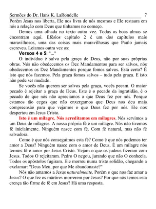 Sermões do Dr. Hans K. LaRondelle 7 
Porém Jesus nos liberta, Ele nos livra de nós mesmos e Ele restaura em nós a relação com Deus que tínhamos no começo. 
Demos uma olhada no texto outra vez. Todas as boas almas se encontram aqui. Efésios capítulo 2 é um dos capítulos mais maravilhosos, uma das coisas mais maravilhosas que Paulo jamais escreveu. Leiamos outra vez os: 
Versos 4 e 5: "..." 
O indivíduo é salvo pela graça de Deus, não por suas próprias obras. Nós não obedecemos os Dez Mandamentos para ser salvos, nós obedecemos os Dez Mandamentos porque fomos salvos. Está certo? É isto que nós fazemos. Pela graça fomos salvos – tudo pela graça. E isto não pode ser mudado. 
Se vocês não querem ser salvos pela graça, vocês pecam. O maior pecado é rejeitar a graça de Deus. Este é o pecado da ingratidão, é o pecado de que nós não apreciamos o que Deus fez por nós. Porque estamos tão cegos que não enxergamos que Deus nos deu mais compreensão para que vejamos o que Deus fez por nós. Ele nos despertou em Jesus Cristo. 
Isto é um milagre. Nós acreditamos em milagres. Nós servimos a um Deus de milagres. A nossa própria fé é um milagre. Nós não tivemos fé inicialmente. Ninguém nasce com fé. Com fé natural, mas não fé salvadora. 
Como é que nós conseguimos esta fé? Como é que nós podemos ter amor a Deus? Ninguém nasce com o amor de Deus. É um milagre nós termos fé e amor por Jesus Cristo. Vejam o que os judeus fizeram com Jesus. Todos O rejeitaram. Pedro O negou, jurando que não O conhecia. Todos os apóstolos fugiram. Ele morreu numa triste solidão, chegando a exclamar: "Deus Meu, por que Me abandonaste?" 
Nós não amamos a Jesus naturalmente. Porém o que nos faz amar a Jesus? O que fez os mártires morrerem por Jesus? Por que nós temos esta crença tão firme de fé em Jesus? Há uma resposta.  