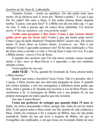 Sermões do Dr. Hans K. LaRondelle 8 
Vejamos Lázaro – morto na sepultura. Ele não podia estar mais morto: ele já cheirava mal. E Jesus diz: "Retirai a pedra." E o que é que Ele fez então? Ele orou a Deus. E Ele então clamou diante daquela tumba: "Lázaro, vem para fora!" E a Bíblia nos diz em João cap. 11 que ele saiu. E toda a pessoa que ali estava ficou admirada: Um homem morto, 4º dia na sepultura, sair com perfeita saúde! 
Tenho uma pergunta a lhes fazer: Como é que Lázaro morto podia ouvir que ele devia sair? Como é que um morto pode ouvir? Como é que ele pode obedecer? Pergunta difícil! Lázaro saiu. Ele estava morto. E Jesus disse ao Lázaro morto: Levanta-te, sai. Não é um milagre? Como é que pode acontecer isto? Só há uma explicação: a Voz de Jesus criou o ouvido e a vida; a Voz de Jesus é uma voz viva. É o que a Bíblia ensina – essa é a Voz de Jesus. 
E quando nós ouvimos esta Voz em nosso coração, nosso coração morto e frio, ouve as Boas-Novas e é aquecido, e nós nos sentimos atraídos a Deus. 
Vocês podem ler isso em: 
João 12:32 – "E Eu, quando for levantado da Terra, atrairei todos a Mim mesmo." 
Quem é que toma a iniciativa? Jesus Cristo. Não é o pecador, não é a igreja, é Deus mesmo que nos atrai pela pregação de Jesus. E quando nós somos atraídos, e nós nos entregamos à influência deste poder que atrai, então é gerada a fé. Quando nós ouvimos a voz do Bom Pastor, nós recebemos a fé. A mensagem da Bíblia cria a sua própria fé, na sua própria mensagem em todos aqueles que não resistem. 
Isso não é maravilhoso? 
Conta um professor de teologia que quando tinha 19 anos de idade, ele estava procurando a Deus, porque não vinha de um lar muito feliz. E ele queria achar a Deus como seu Pai, porém ele não conhecia a Deus. Então ele começou a ler a respeito da Bíblia, mas ele não podia entendê-la. Então ele leu um livro a respeito da Bíblia, em que os Evangelhos são explicados, e em que Jesus era levantado diante de seus  