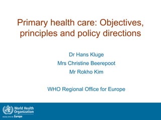 Primary health care: Objectives,
principles and policy directions

               Dr Hans Kluge
          Mrs Christine Beerepoot
               Mr Rokho Kim


       WHO Regional Office for Europe


                                    Connecting Health and Labour,
                                Role of Occupational Health in PHC
                                                  The Hague 2011
 