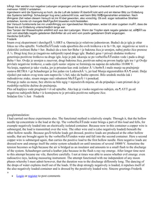 trÃ¤gt. Hier werden nun negative Ladungen angezogen und das ganze System schaukelt sich auf bis Spannungen von
mehreren 10000 V entstehen.
Irgendwann wird die Spannung so hoch, da die Luft als Isolator Ã¼berbrÃ¼ckt wird und ein kleiner Blitz zur Entladung
des Systems betrÃ¤gt. Schauberger trug eine LederschÃ¼rze, weil beim Blitz RÃ¶ntgenstrahlen entstehen. Nach
lÃ¤ngerer Zeit neben diesem Versuch ist mir Ã¼bel geworden, also vorsichtig. Ob evtl. sogar radioaktive Strahlen
entstehen, konnte ich mangels MeÃŸgerÃ¤t bisweilen nicht feststellen.
Der Versuch funktionierte bei mir unabhÃ¤ngig von irgendwelchen Mondphasen, wobei ich aber zugeben muÃŸ, dass die
Dauer bis zur Entladung unterschiedlich lange war.
Das Tanzen der Wassertropfen erklÃ¤rt sich aus den Ladungen. Wenn der Tropfen stark negativ geladen ist, stÃ¶ÃŸt es
sich vom ebenfalls negativ geladenen BehÃ¤lter ab und wird vom positiv geladenem Draht angezogen.
Herzliche GrÃ¼ÃŸe
Frederik
Imam ovaj eksperiment i durchgefÃ ¼ HRT-a. Operacija je relativno jednostavan. Budući da je igla je oštar
fokus na vrhu optužbi. VorbeiflieÃŸende voda apsorbira dio ovih troškova s te fa ¤ llt, npr. negativno se tereti u
električki izolirani Beha ¤ lter. Budući da u tom lter Beha ¤ je bakrena žica je uronjen, naboj preko žice prenose
Ã ¼. Drugi kraj žice je (negativno nabijenih) ispod druge igle. Budući gesa ¤ privući dodatne troškove
generiraju pozitivne troškova na druge igle, koje je pak iskazuju se po vorbeiflieÃŸenden vode i pada u drugi
Beha ¤ lter. Ovdje je uronjen u zauzvrat, drugi bakrena žica, pozitivan naboj na prvom šuplje igle tra ¤ gt Ovdje
privlače negativne troškove, a sada cijeli sustav stijene se formiraju na napone do nekoliko 10.000 V.
Na kraju, napetost je tako visoka, jer je prisutan kao zrak izolator Ã ¼ berbrÃ i malo munje na pražnjenje
sustava BETRA ¤ gt Schauberger je bio jedan rze LederschÃ ¼, jer kad Munja ntgenstrahlen RA ¶ ustati. Dulje
sljedeći put nakon ovog testa sam napravila ¼ bel, tako da budite oprezni. Bilo urednik možda čak i
radioaktivne zrake, nisam mogao naći odsutnost MeÃŸgerÃ ¤ t ponekad.
Pristup je radio za mene, bez obzira na bilo ngig ¤ mjesečevih mijena, ali da pripadaju i sam priznati da je
razdoblje različite dužine do pražnjenja.
Ples od kapljica vode proglasiti ¤ rt od optužbe. Ako kap je visoko negativno nabijen, sta ¶ AYT ga od
negativno nabijenih Beha ¤ iz kontejnera te je privukla pozitivno nabijene žice.
Srdačan Gra ¼ Jest Frederik
googletranslation:
I had carried out these experiments also. The functional method is relatively simple. Through it, that the hollow
needle tip concentrate is the load at the tip. The vorbeiflieÃŸende water brings a part of this load and fells, for
example negatively loaded into an electrically isolated container. Because now in this container a copper wire is
submerged, the load is transmitted over the wire. The other wire end is (also negatively loaded) beneath the
other hollow needle. Because gesÃ¤tzliche loads get dressed, positive loads are produced at the other hollow
needle, that are brought again by the vorbeiflieÃŸenden water and fall into the second container. Here a second
copper wire is submerged again, that carries the positive load to the first hollow needle. Here negative loads are
dressed now and emerge itself the entire system schaukelt on until tensions of several 10000 V. Sometime the
tension becomes so high because the air is bridged as an insulator and amounts to a small flash to the discharge
of the system. Schauberger carried a leather joke because in the flash x-ray ray emerge. After longer time next
to this attempt became me vile, therefore carefully. I not at times was able to assess whether evtl emerge. even
radioactive rays, lacking measuring instrument. The attempt functioned with me independent of any moon
phases whereby I must admit however, that the duration was to the discharge differently long. The dancing of
the drops of water explains itself out of the loads. If the drop strongly negatively is loaded, it repulses itself of
the also negatively loaded container and is dressed by the positively loaded wire. Sincere greetings Frederik
»
• Login or register to post comments
 