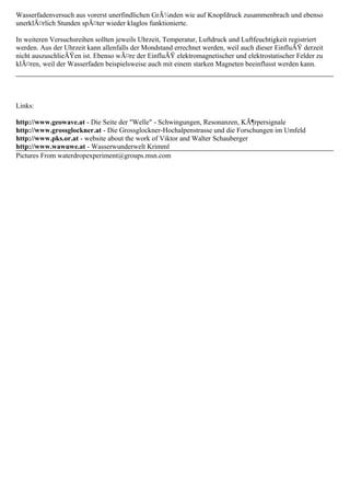 Wasserfadenversuch aus vorerst unerfindlichen GrÃ¼nden wie auf Knopfdruck zusammenbrach und ebenso
unerklÃ¤rlich Stunden spÃ¤ter wieder klaglos funktionierte.
In weiteren Versuchsreihen sollten jeweils Uhrzeit, Temperatur, Luftdruck und Luftfeuchtigkeit registriert
werden. Aus der Uhrzeit kann allenfalls der Mondstand errechnet werden, weil auch dieser EinfluÃŸ derzeit
nicht auszuschlieÃŸen ist. Ebenso wÃ¤re der EinfluÃŸ elektromagnetischer und elektrostatischer Felder zu
klÃ¤ren, weil der Wasserfaden beispielsweise auch mit einem starken Magneten beeinflusst werden kann.
Links:
http://www.geowave.at - Die Seite der "Welle" - Schwingungen, Resonanzen, KÃ¶rpersignale
http://www.grossglockner.at - Die Grossglockner-Hochalpenstrasse und die Forschungen im Umfeld
http://www.pks.or.at - website about the work of Viktor and Walter Schauberger
http://www.wawuwe.at - Wasserwunderwelt Krimml
Pictures From waterdropexperiment@groups.msn.com
 