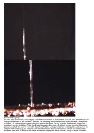 Post from the group:
Ich habe diese Experiment auch durchgefÃ¼hrt. Die Funktionsweise ist relativ einfach. Dadurch, dass die Hohlnadel spitz
ist konzentrieren sich an der Spitze die Ladungen. Das vorbeiflieÃŸende Wasser nimmt einen Teil dieser Ladungen mit
und fÃ¤llt, z.B. negativ geladen in einen elektrisch isolierten BehÃ¤lter. Da nun in diesem BehÃ¤lter ein Kupferdraht
eingetaucht ist, wird die Ladung Ã¼ber den Draht Ã¼bertragen. Das andere Drahtende befindet sich (ebenfalls negativ
geladen) unterhalb der anderen Hohlnadel. Da sich gesÃ¤tzliche Ladungen anziehen, werden positive Ladungen an der
anderen Hohlnadel erzeugt, die wiederum vom vorbeiflieÃŸenden Wasser mitgenommen werden und in den zweiten
BehÃ¤lter fallen. Hier ist wiederum ein zweiter Kupferdraht eingetaucht, der die positive Ladung zur ersten Hohlnadel
 